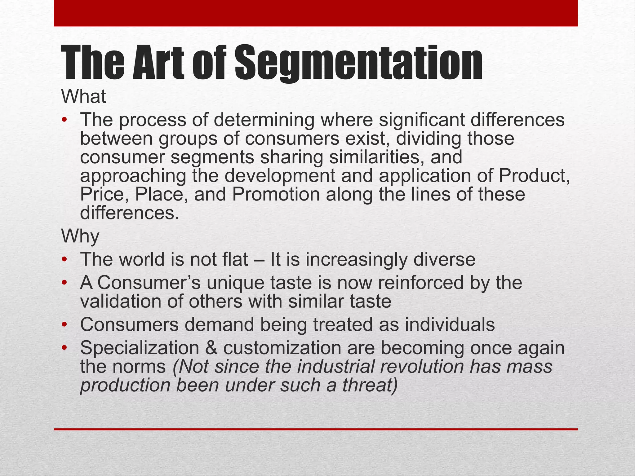 The Art of Segmentation
What
• The process of determining where significant differences
between groups of consumers exist, dividing those
consumer segments sharing similarities, and
approaching the development and application of Product,
Price, Place, and Promotion along the lines of these
differences.
Why
• The world is not flat – It is increasingly diverse
• A Consumer’s unique taste is now reinforced by the
validation of others with similar taste
• Consumers demand being treated as individuals
• Specialization & customization are becoming once again
the norms (Not since the industrial revolution has mass
production been under such a threat)
 