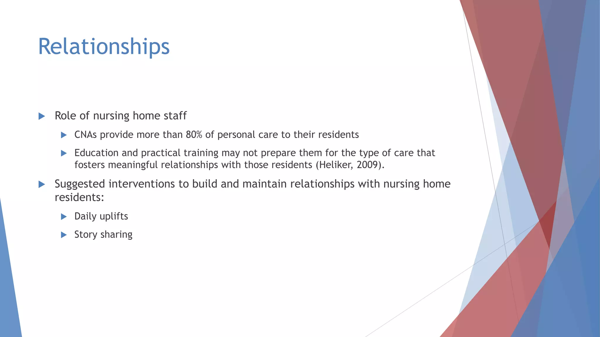 Relationships
 Role of nursing home staff
 CNAs provide more than 80% of personal care to their residents
 Education and practical training may not prepare them for the type of care that
fosters meaningful relationships with those residents (Heliker, 2009).
 Suggested interventions to build and maintain relationships with nursing home
residents:
 Daily uplifts
 Story sharing
 