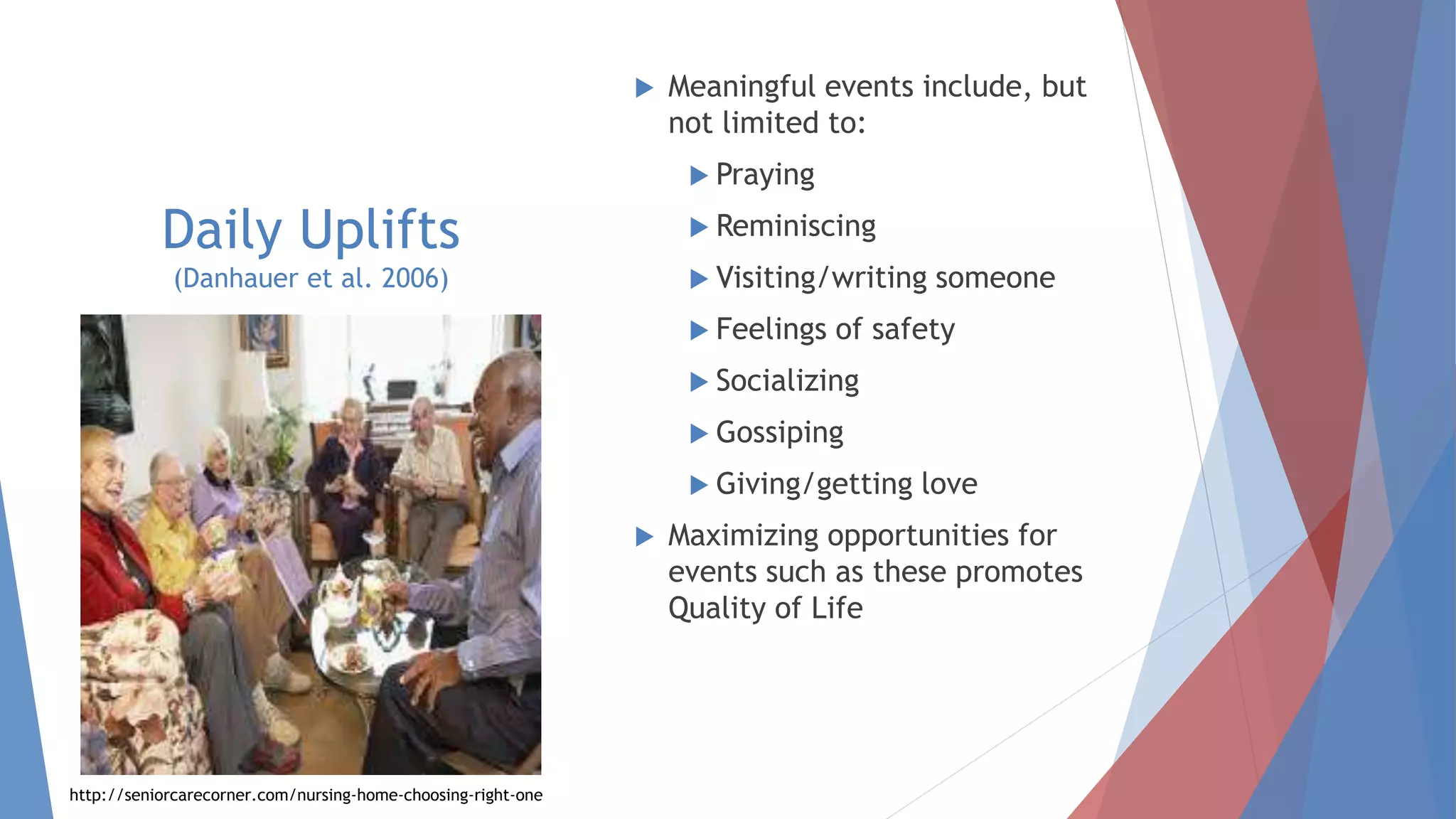 Daily Uplifts
(Danhauer et al. 2006)
 Meaningful events include, but
not limited to:
 Praying
 Reminiscing
 Visiting/writing someone
 Feelings of safety
 Socializing
 Gossiping
 Giving/getting love
 Maximizing opportunities for
events such as these promotes
Quality of Life
 Defined as perceived positive
events or occurrences in
one’s life that bring feelings
of joy.
 These events have been
associated with well-being
and quality of life.
http://seniorcarecorner.com/nursing-home-choosing-right-one
 