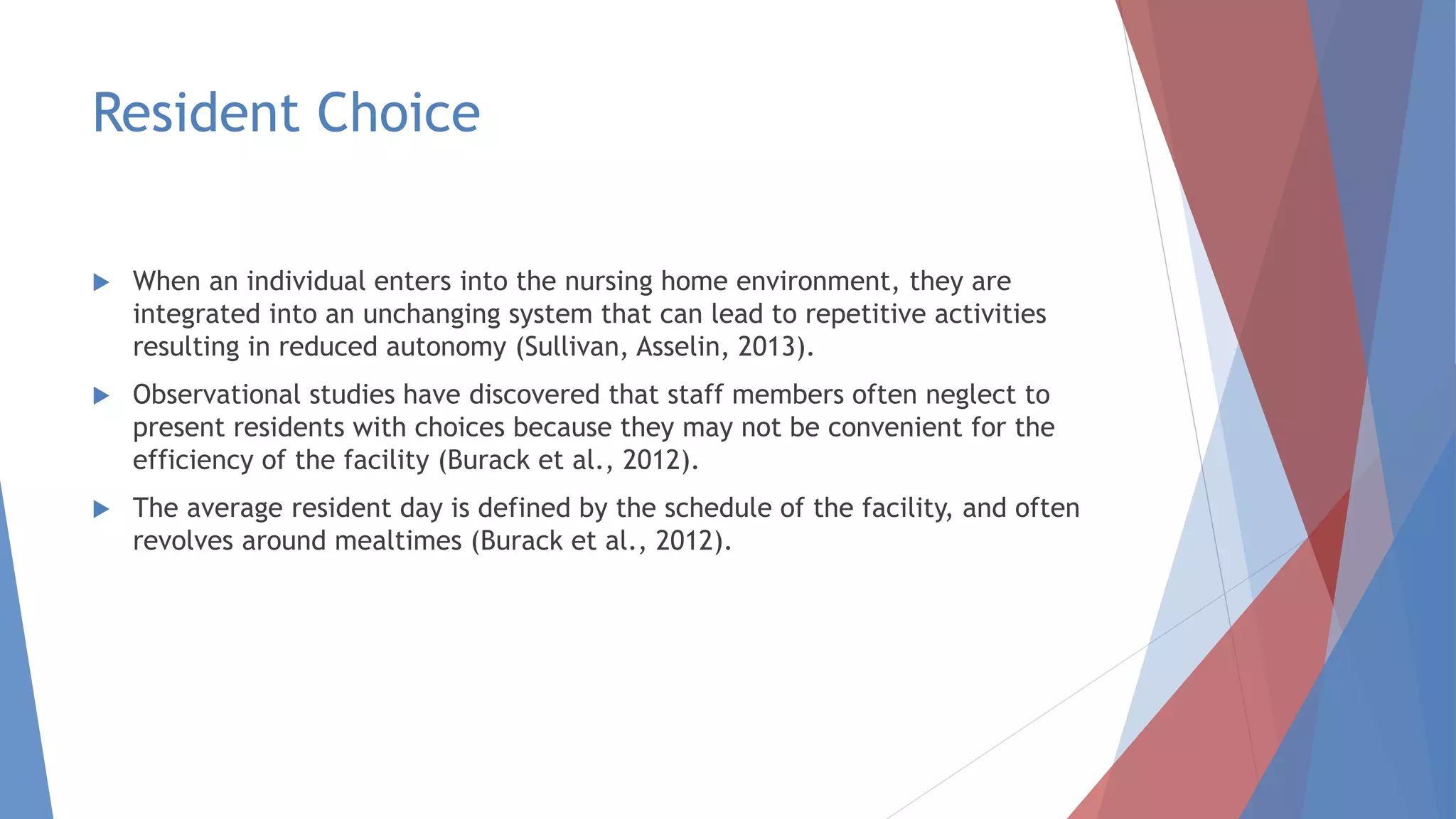 Resident Choice
 When an individual enters into the nursing home environment, they are
integrated into an unchanging system that can lead to repetitive activities
resulting in reduced autonomy (Sullivan, Asselin, 2013).
 Observational studies have discovered that staff members often neglect to
present residents with choices because they may not be convenient for the
efficiency of the facility (Burack et al., 2012).
 The average resident day is defined by the schedule of the facility, and often
revolves around mealtimes (Burack et al., 2012).
 
