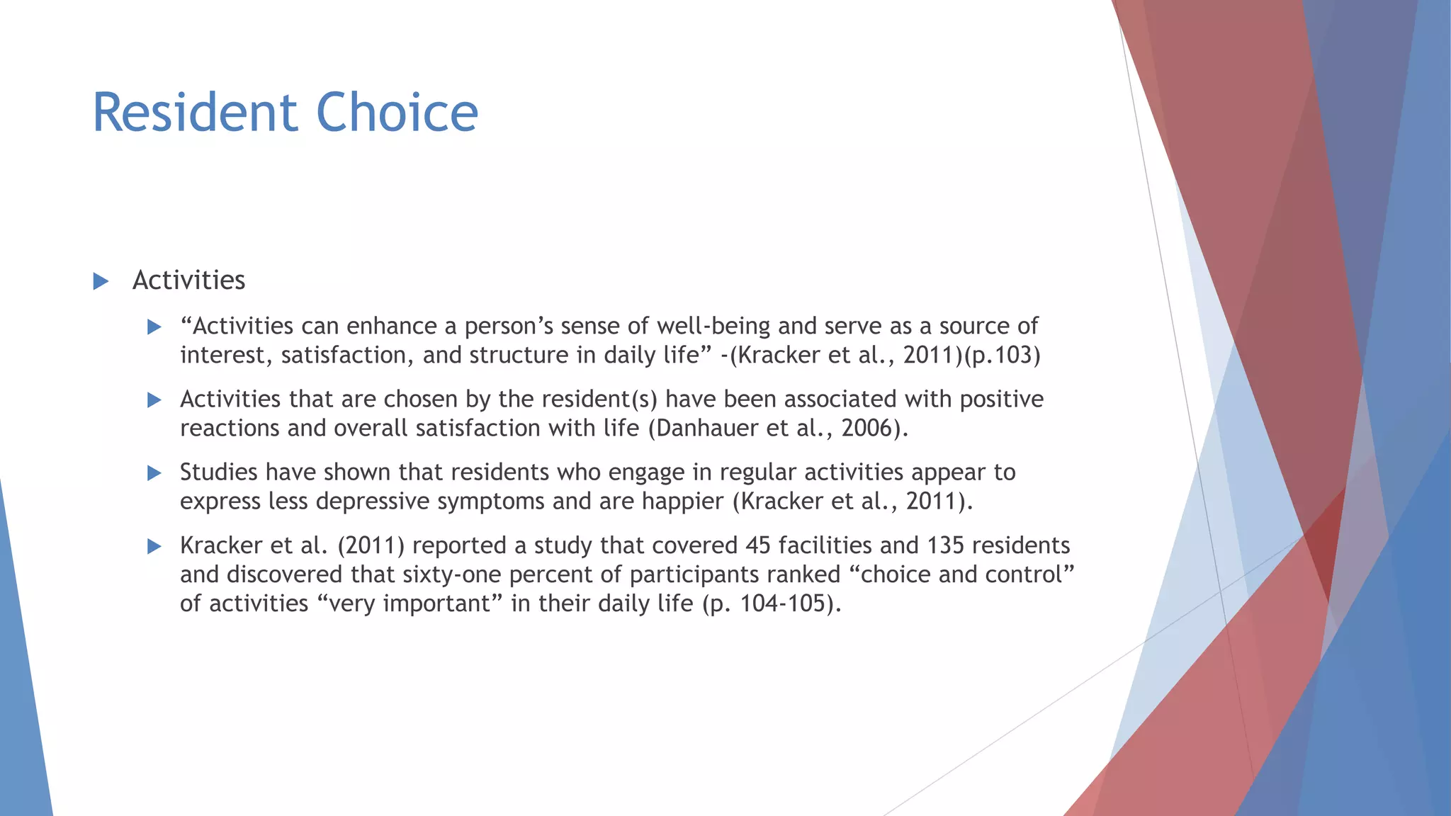 Resident Choice
 Activities
 “Activities can enhance a person’s sense of well-being and serve as a source of
interest, satisfaction, and structure in daily life” -(Kracker et al., 2011)(p.103)
 Activities that are chosen by the resident(s) have been associated with positive
reactions and overall satisfaction with life (Danhauer et al., 2006).
 Studies have shown that residents who engage in regular activities appear to
express less depressive symptoms and are happier (Kracker et al., 2011).
 Kracker et al. (2011) reported a study that covered 45 facilities and 135 residents
and discovered that sixty-one percent of participants ranked “choice and control”
of activities “very important” in their daily life (p. 104-105).
 