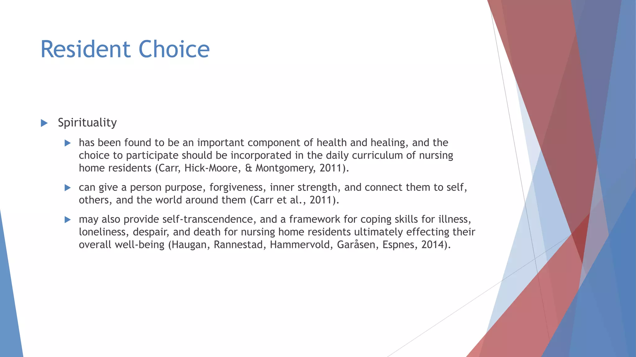 Resident Choice
 Spirituality
 has been found to be an important component of health and healing, and the
choice to participate should be incorporated in the daily curriculum of nursing
home residents (Carr, Hick-Moore, & Montgomery, 2011).
 can give a person purpose, forgiveness, inner strength, and connect them to self,
others, and the world around them (Carr et al., 2011).
 may also provide self-transcendence, and a framework for coping skills for illness,
loneliness, despair, and death for nursing home residents ultimately effecting their
overall well-being (Haugan, Rannestad, Hammervold, Garåsen, Espnes, 2014).
 