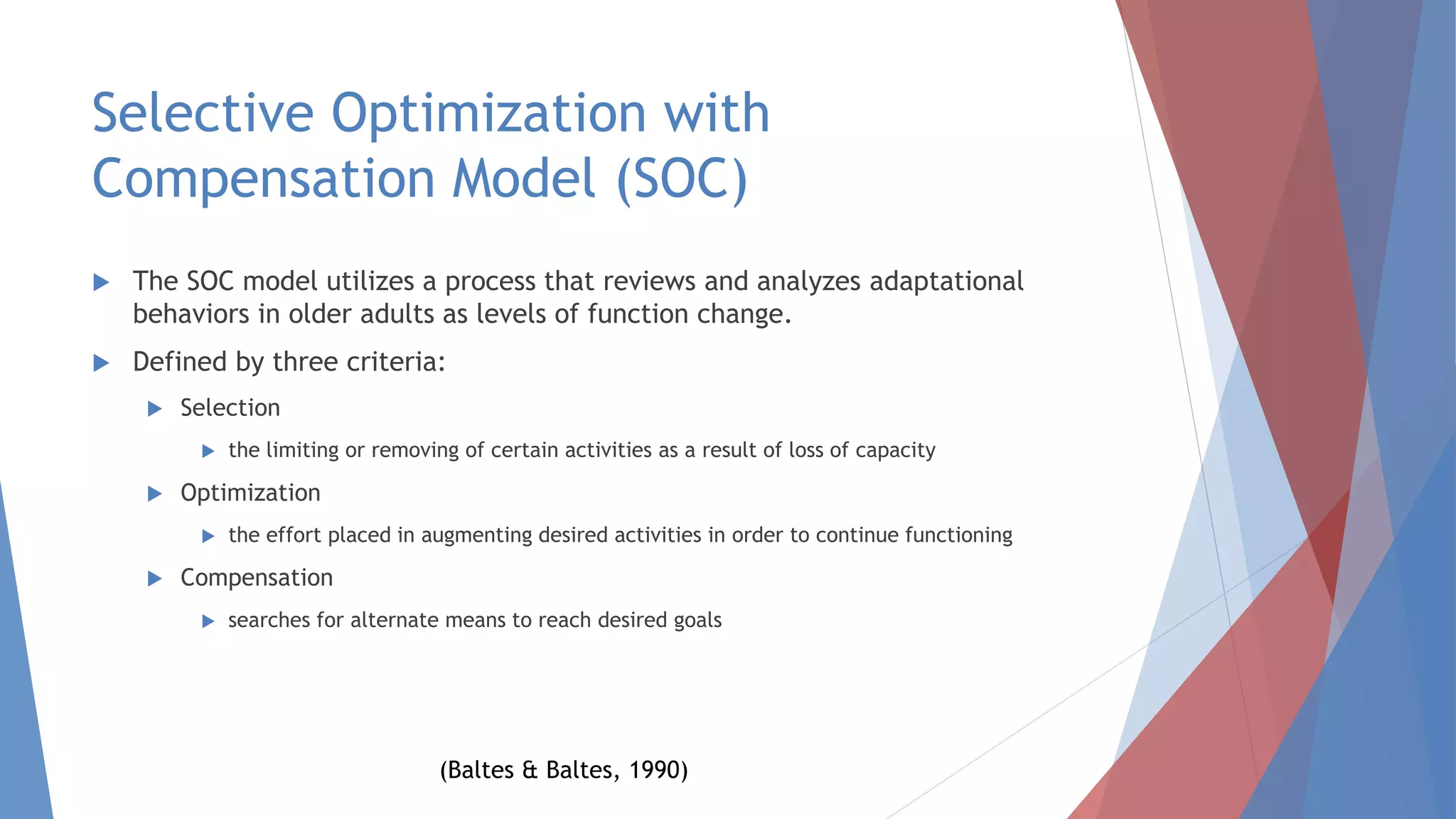 Selective Optimization with
Compensation Model (SOC)
 The SOC model utilizes a process that reviews and analyzes adaptational
behaviors in older adults as levels of function change.
 Defined by three criteria:
 Selection
 the limiting or removing of certain activities as a result of loss of capacity
 Optimization
 the effort placed in augmenting desired activities in order to continue functioning
 Compensation
 searches for alternate means to reach desired goals
(Baltes & Baltes, 1990)
 