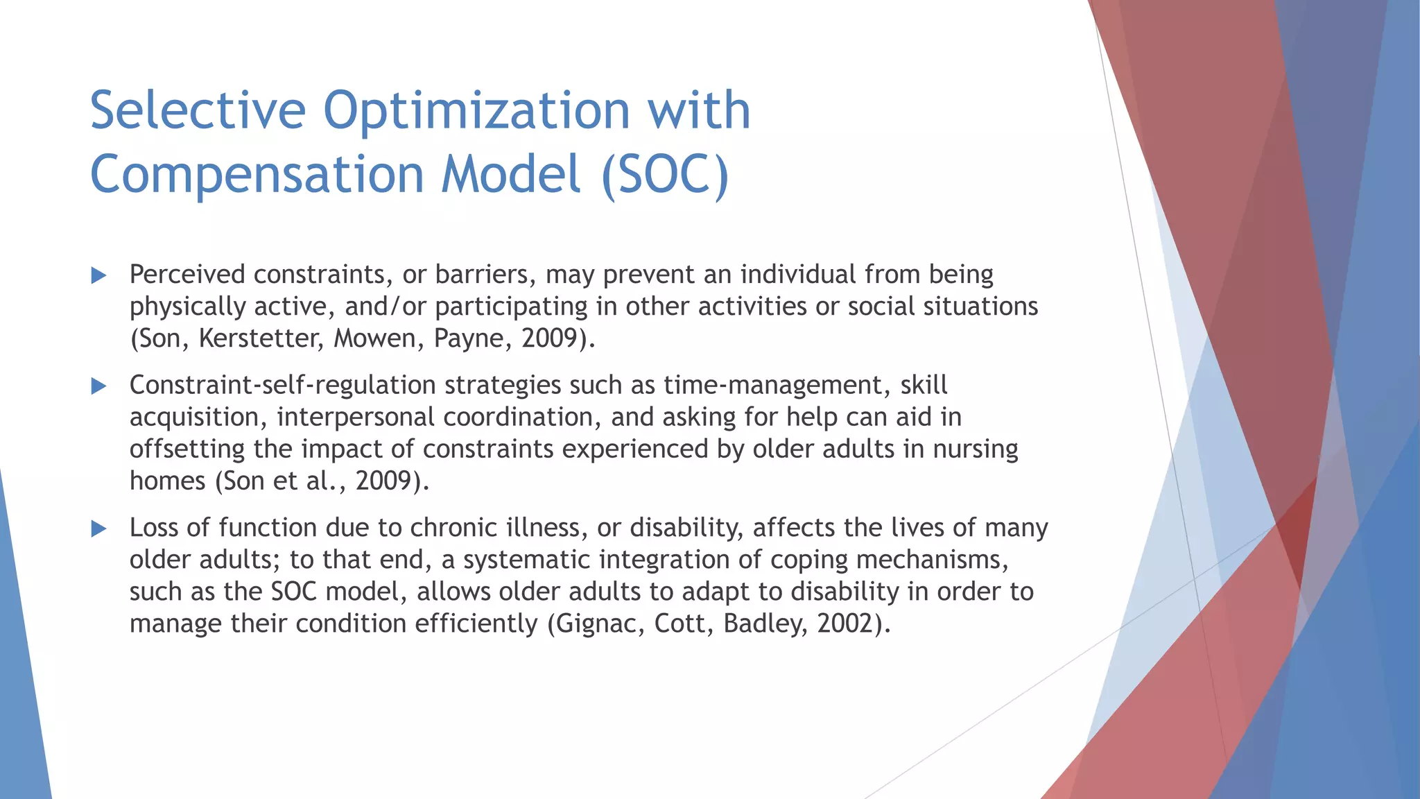 Selective Optimization with
Compensation Model (SOC)
 Perceived constraints, or barriers, may prevent an individual from being
physically active, and/or participating in other activities or social situations
(Son, Kerstetter, Mowen, Payne, 2009).
 Constraint-self-regulation strategies such as time-management, skill
acquisition, interpersonal coordination, and asking for help can aid in
offsetting the impact of constraints experienced by older adults in nursing
homes (Son et al., 2009).
 Loss of function due to chronic illness, or disability, affects the lives of many
older adults; to that end, a systematic integration of coping mechanisms,
such as the SOC model, allows older adults to adapt to disability in order to
manage their condition efficiently (Gignac, Cott, Badley, 2002).
 