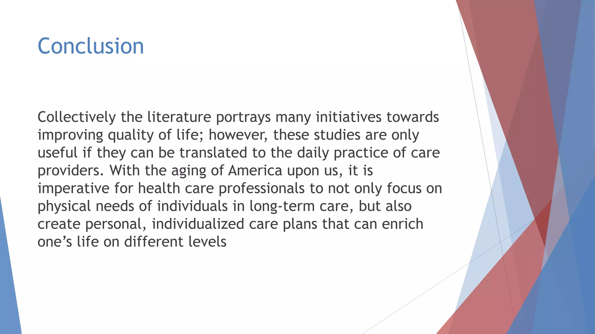 Conclusion
Collectively the literature portrays many initiatives towards
improving quality of life; however, these studies are only
useful if they can be translated to the daily practice of care
providers. With the aging of America upon us, it is
imperative for health care professionals to not only focus on
physical needs of individuals in long-term care, but also
create personal, individualized care plans that can enrich
one’s life on different levels
 