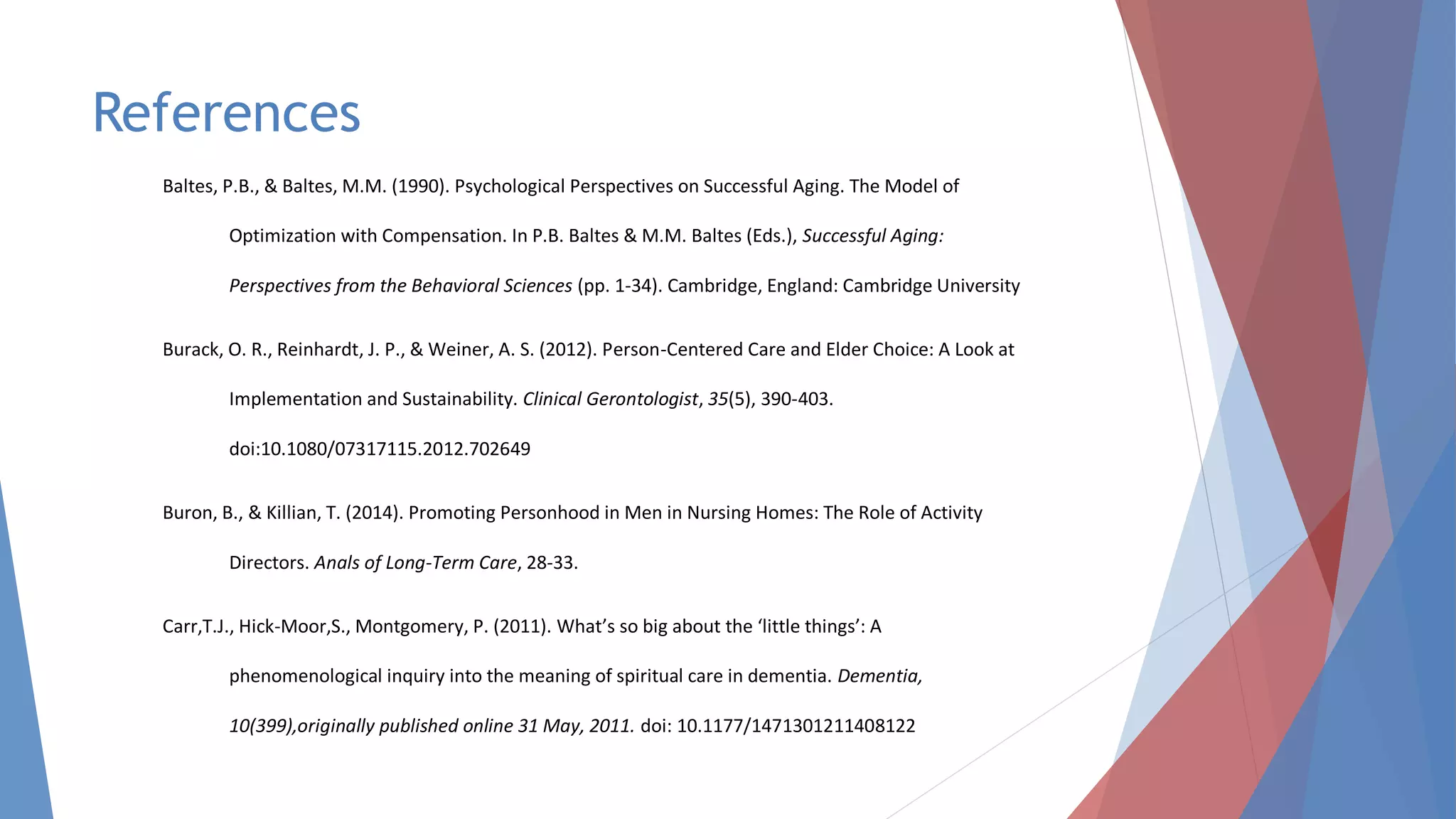 References
Baltes, P.B., & Baltes, M.M. (1990). Psychological Perspectives on Successful Aging. The Model of
Optimization with Compensation. In P.B. Baltes & M.M. Baltes (Eds.), Successful Aging:
Perspectives from the Behavioral Sciences (pp. 1-34). Cambridge, England: Cambridge University
Burack, O. R., Reinhardt, J. P., & Weiner, A. S. (2012). Person-Centered Care and Elder Choice: A Look at
Implementation and Sustainability. Clinical Gerontologist, 35(5), 390-403.
doi:10.1080/07317115.2012.702649
Buron, B., & Killian, T. (2014). Promoting Personhood in Men in Nursing Homes: The Role of Activity
Directors. Anals of Long-Term Care, 28-33.
Carr,T.J., Hick-Moor,S., Montgomery, P. (2011). What’s so big about the ‘little things’: A
phenomenological inquiry into the meaning of spiritual care in dementia. Dementia,
10(399),originally published online 31 May, 2011. doi: 10.1177/1471301211408122
 