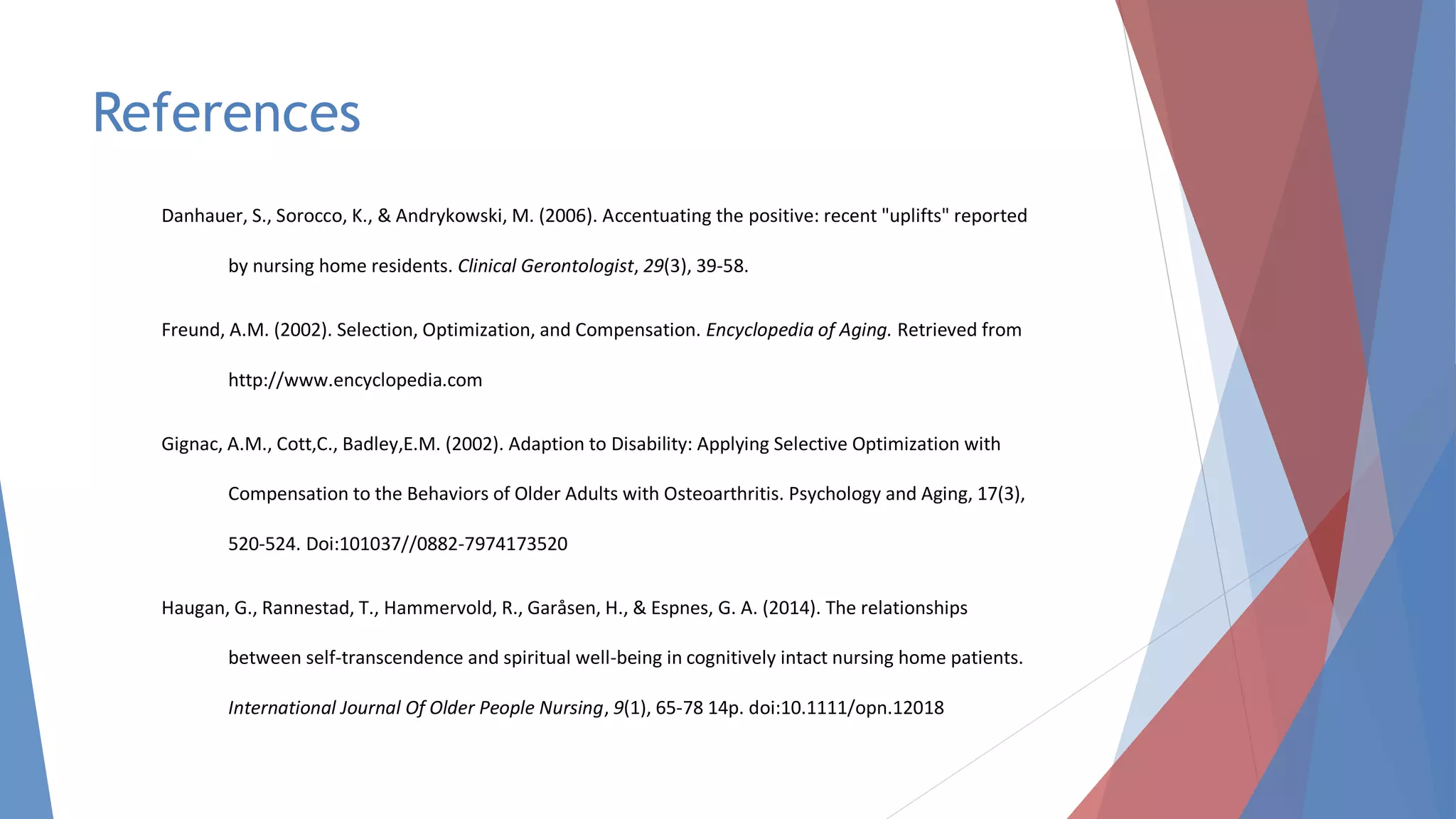 References
Danhauer, S., Sorocco, K., & Andrykowski, M. (2006). Accentuating the positive: recent "uplifts" reported
by nursing home residents. Clinical Gerontologist, 29(3), 39-58.
Freund, A.M. (2002). Selection, Optimization, and Compensation. Encyclopedia of Aging. Retrieved from
http://www.encyclopedia.com
Gignac, A.M., Cott,C., Badley,E.M. (2002). Adaption to Disability: Applying Selective Optimization with
Compensation to the Behaviors of Older Adults with Osteoarthritis. Psychology and Aging, 17(3),
520-524. Doi:101037//0882-7974173520
Haugan, G., Rannestad, T., Hammervold, R., Garåsen, H., & Espnes, G. A. (2014). The relationships
between self-transcendence and spiritual well-being in cognitively intact nursing home patients.
International Journal Of Older People Nursing, 9(1), 65-78 14p. doi:10.1111/opn.12018
 
