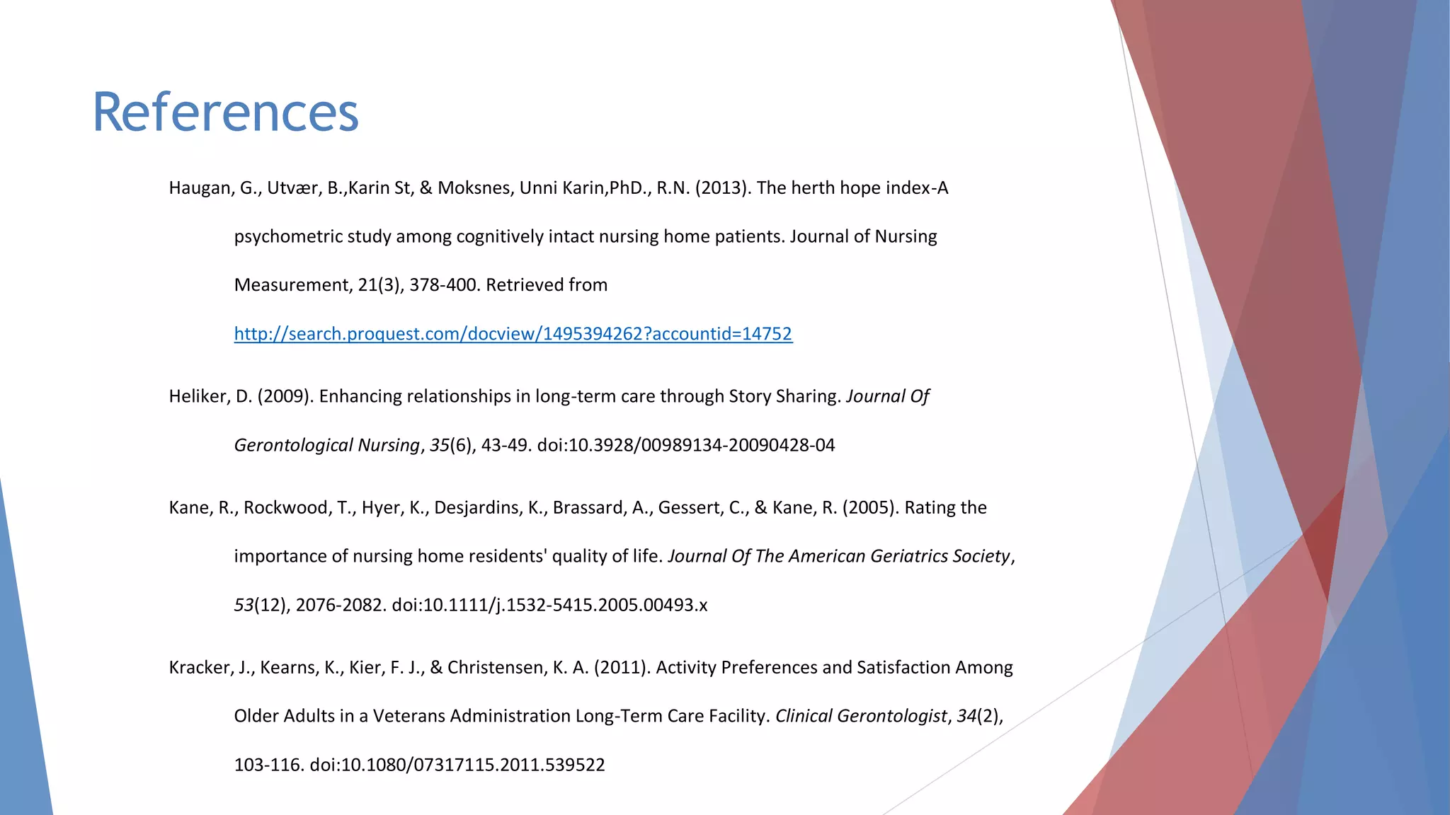 References
Haugan, G., Utvær, B.,Karin St, & Moksnes, Unni Karin,PhD., R.N. (2013). The herth hope index-A
psychometric study among cognitively intact nursing home patients. Journal of Nursing
Measurement, 21(3), 378-400. Retrieved from
http://search.proquest.com/docview/1495394262?accountid=14752
Heliker, D. (2009). Enhancing relationships in long-term care through Story Sharing. Journal Of
Gerontological Nursing, 35(6), 43-49. doi:10.3928/00989134-20090428-04
Kane, R., Rockwood, T., Hyer, K., Desjardins, K., Brassard, A., Gessert, C., & Kane, R. (2005). Rating the
importance of nursing home residents' quality of life. Journal Of The American Geriatrics Society,
53(12), 2076-2082. doi:10.1111/j.1532-5415.2005.00493.x
Kracker, J., Kearns, K., Kier, F. J., & Christensen, K. A. (2011). Activity Preferences and Satisfaction Among
Older Adults in a Veterans Administration Long-Term Care Facility. Clinical Gerontologist, 34(2),
103-116. doi:10.1080/07317115.2011.539522
 