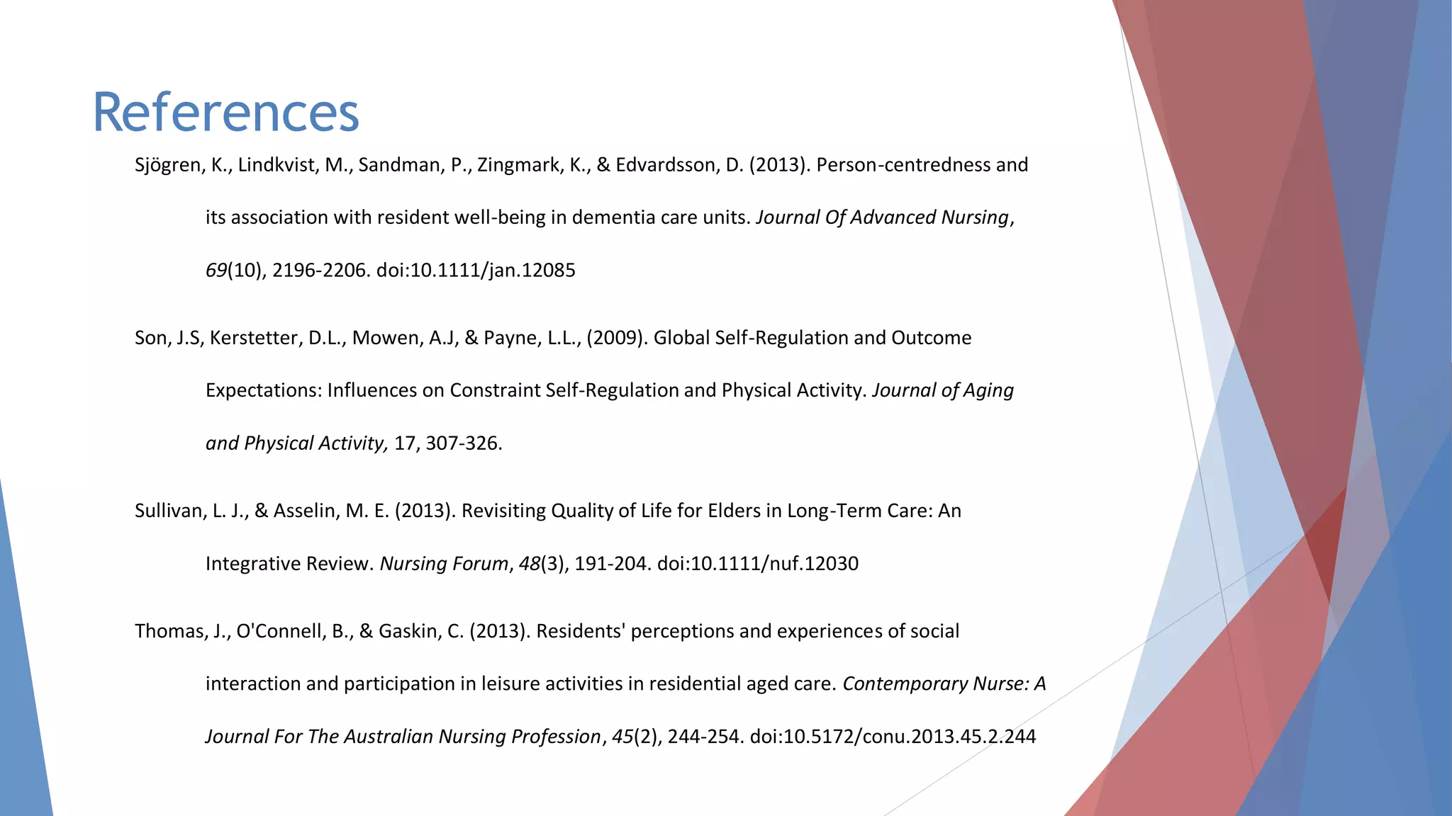 References
Sjögren, K., Lindkvist, M., Sandman, P., Zingmark, K., & Edvardsson, D. (2013). Person-centredness and
its association with resident well-being in dementia care units. Journal Of Advanced Nursing,
69(10), 2196-2206. doi:10.1111/jan.12085
Son, J.S, Kerstetter, D.L., Mowen, A.J, & Payne, L.L., (2009). Global Self-Regulation and Outcome
Expectations: Influences on Constraint Self-Regulation and Physical Activity. Journal of Aging
and Physical Activity, 17, 307-326.
Sullivan, L. J., & Asselin, M. E. (2013). Revisiting Quality of Life for Elders in Long-Term Care: An
Integrative Review. Nursing Forum, 48(3), 191-204. doi:10.1111/nuf.12030
Thomas, J., O'Connell, B., & Gaskin, C. (2013). Residents' perceptions and experiences of social
interaction and participation in leisure activities in residential aged care. Contemporary Nurse: A
Journal For The Australian Nursing Profession, 45(2), 244-254. doi:10.5172/conu.2013.45.2.244
 