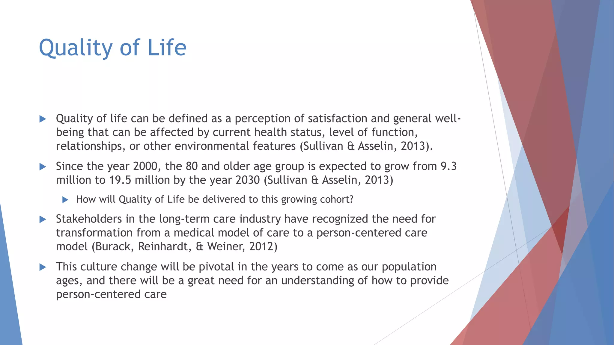 Quality of Life
 Quality of life can be defined as a perception of satisfaction and general well-
being that can be affected by current health status, level of function,
relationships, or other environmental features (Sullivan & Asselin, 2013).
 Since the year 2000, the 80 and older age group is expected to grow from 9.3
million to 19.5 million by the year 2030 (Sullivan & Asselin, 2013)
 How will Quality of Life be delivered to this growing cohort?
 Stakeholders in the long-term care industry have recognized the need for
transformation from a medical model of care to a person-centered care
model (Burack, Reinhardt, & Weiner, 2012)
 This culture change will be pivotal in the years to come as our population
ages, and there will be a great need for an understanding of how to provide
person-centered care
 