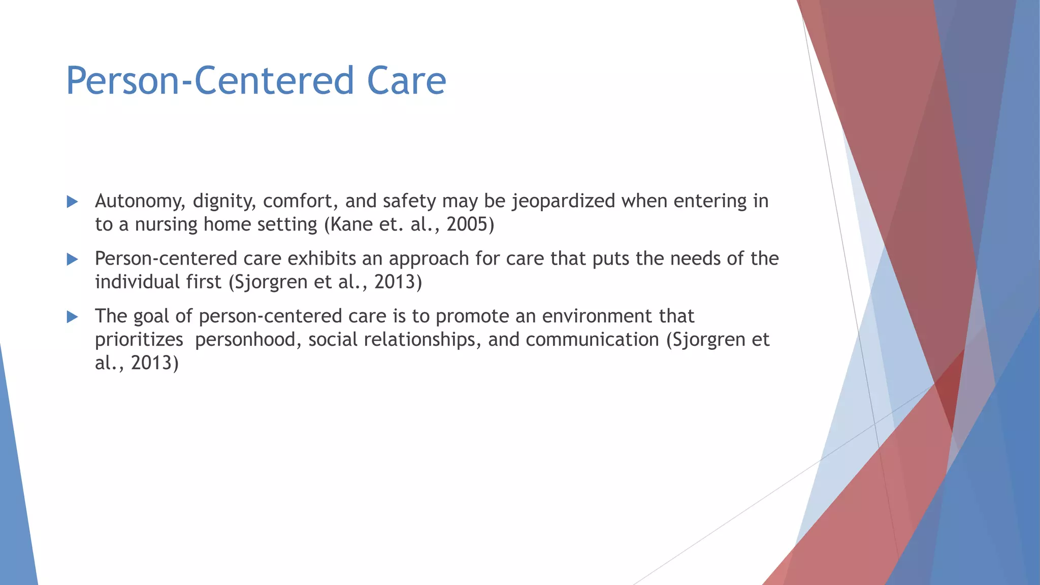 Person-Centered Care
 Autonomy, dignity, comfort, and safety may be jeopardized when entering in
to a nursing home setting (Kane et. al., 2005)
 Person-centered care exhibits an approach for care that puts the needs of the
individual first (Sjorgren et al., 2013)
 The goal of person-centered care is to promote an environment that
prioritizes personhood, social relationships, and communication (Sjorgren et
al., 2013)
 