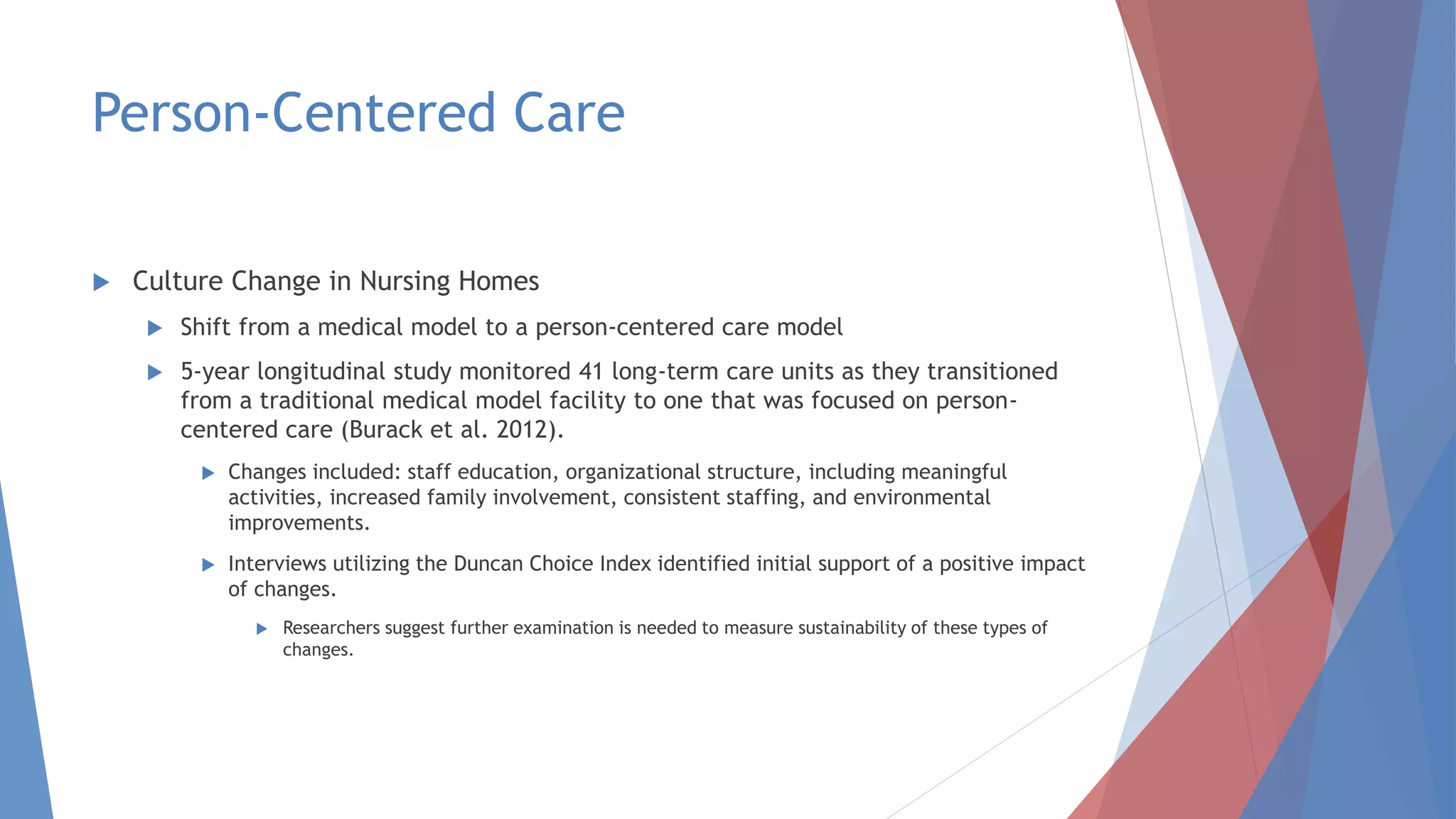 Person-Centered Care
 Culture Change in Nursing Homes
 Shift from a medical model to a person-centered care model
 5-year longitudinal study monitored 41 long-term care units as they transitioned
from a traditional medical model facility to one that was focused on person-
centered care (Burack et al. 2012).
 Changes included: staff education, organizational structure, including meaningful
activities, increased family involvement, consistent staffing, and environmental
improvements.
 Interviews utilizing the Duncan Choice Index identified initial support of a positive impact
of changes.
 Researchers suggest further examination is needed to measure sustainability of these types of
changes.
 