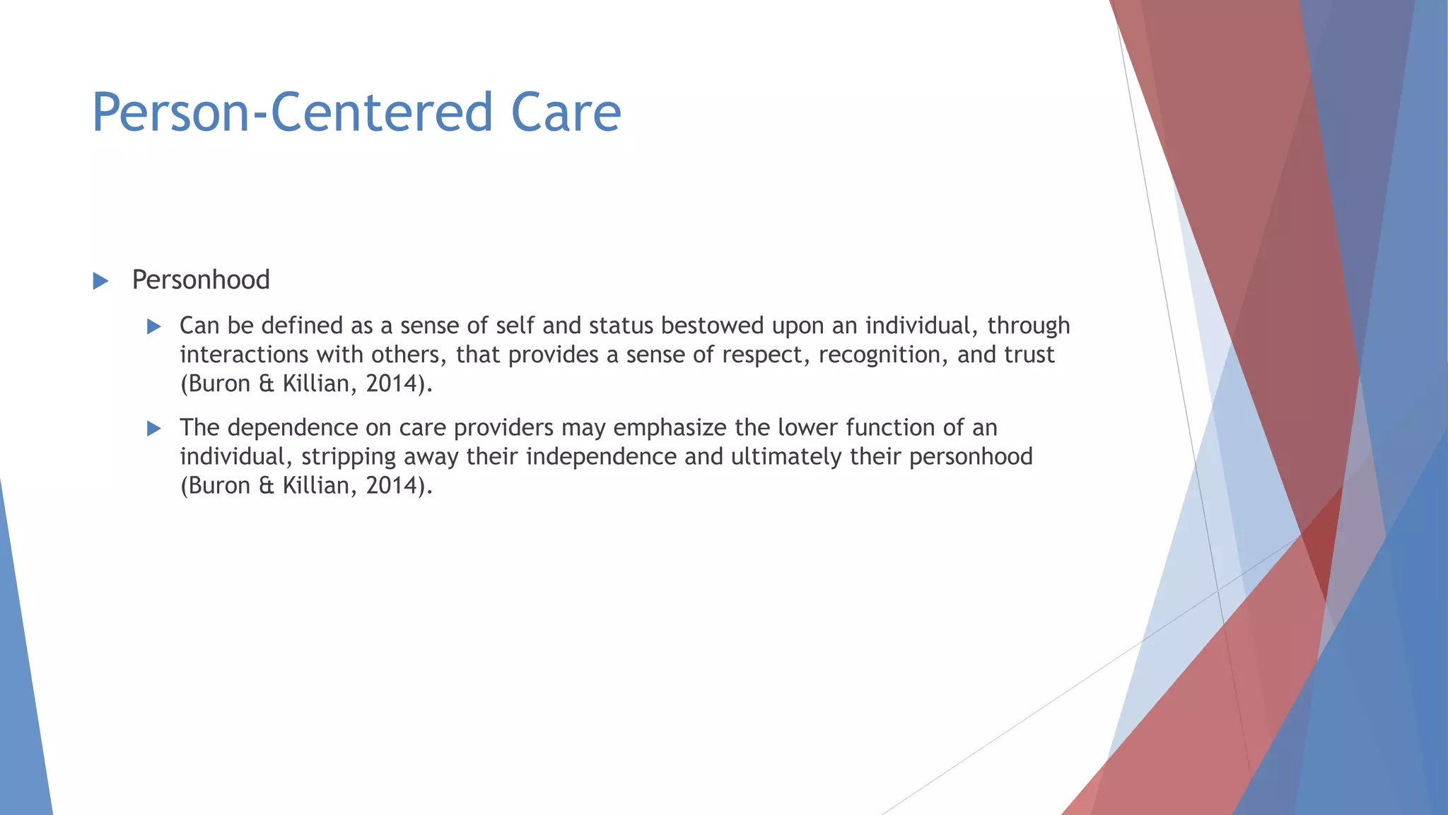 Person-Centered Care
 Personhood
 Can be defined as a sense of self and status bestowed upon an individual, through
interactions with others, that provides a sense of respect, recognition, and trust
(Buron & Killian, 2014).
 The dependence on care providers may emphasize the lower function of an
individual, stripping away their independence and ultimately their personhood
(Buron & Killian, 2014).
 