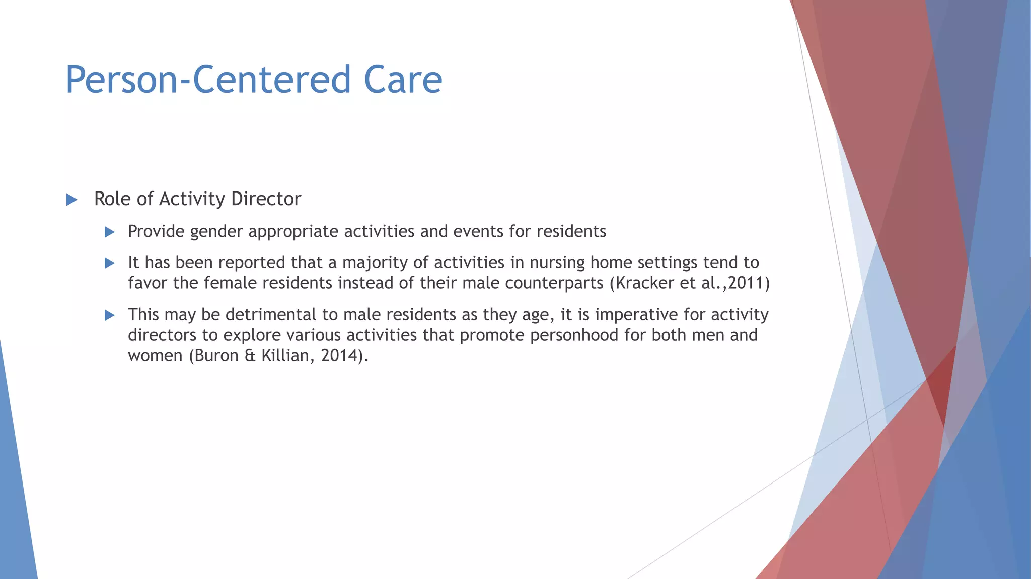Person-Centered Care
 Role of Activity Director
 Provide gender appropriate activities and events for residents
 It has been reported that a majority of activities in nursing home settings tend to
favor the female residents instead of their male counterparts (Kracker et al.,2011)
 This may be detrimental to male residents as they age, it is imperative for activity
directors to explore various activities that promote personhood for both men and
women (Buron & Killian, 2014).
 