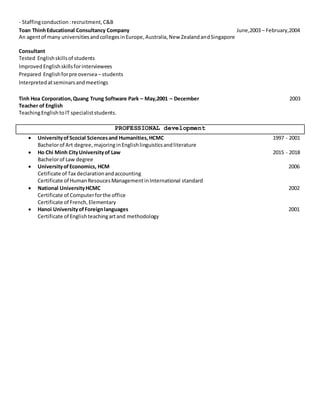 - Staffingconduction:recruitment,C&B
Toan ThinhEducational Consultancy Company June,2003 – February,2004
An agentof many universitiesandcollegesinEurope,Australia,New ZealandandSingapore
Consultant
Tested Englishskillsof students
Improved Englishskillsforinterviewees
Prepared Englishforpre oversea– students
Interpretedatseminarsandmeetings
Tinh Hoa Corporation,Quang Trung Software Park – May,2001 – December 2003
Teacher of English
TeachingEnglish toIT specialiststudents.
PROFESSIONAL development
 UniversityofScocial Sciencesand Humanities,HCMC 1997 - 2001
Bachelorof Art degree,majoringinEnglishlinguisticsandliterature
 Ho Chi Minh CityUniversityof Law 2015 - 2018
Bachelorof Law degree
 UniversityofEconomics, HCM 2006
Cetificate of Tax declarationandaccounting
Certificate of HumanResoucesManagementinInternational standard
 National UniversityHCMC 2002
Certificate of Computerforthe office
Certificate of French,Elementary
 Hanoi UniversityofForeignlanguages 2001
Certificate of Englishteachingartand methodology
 