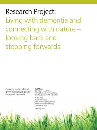 Research Project:
Living with dementia and
connecting with nature –
looking back and
stepping forwards
Exploring the benefits of
green exercise with people
living with dementia
Neil Mapes
2010 Clore Social Fellow
Visiting Fellow, University of Essex
Director, Dementia Adventure CIC
Rachel Hine
Assistant Director,
iCES – Interdisciplinary Centre
for Environment and Society,
University of Essex
February 2011
 
