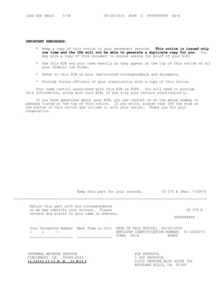 (IRS USE ONLY) 575E 04-26-2016 POPP O 9999999999 SS-4
IMPORTANT REMINDERS:
* Keep a copy of this notice in your permanent records. This notice is issued only
one time and the IRS will not be able to generate a duplicate copy for you. You
may give a copy of this document to anyone asking for proof of your EIN.
* Use this EIN and your name exactly as they appear at the top of this notice on all
your federal tax forms.
* Refer to this EIN on your tax-related correspondence and documents.
* Provide future officers of your organization with a copy of this notice.
Your name control associated with this EIN is POPP. You will need to provide
this information, along with your EIN, if you file your returns electronically.
If you have questions about your EIN, you can contact us at the phone number or
address listed at the top of this notice. If you write, please tear off the stub at
the bottom of this notice and include it with your letter. Thank you for your
cooperation.
Keep this part for your records. CP 575 E (Rev. 7-2007)
----------------------------------------------------------------------------------------------
Return this part with any correspondence
so we may identify your account. Please CP 575 E
correct any errors in your name or address.
9999999999
Your Telephone Number Best Time to Call DATE OF THIS NOTICE: 04-26-2016
( ) - EMPLOYER IDENTIFICATION NUMBER: 81-2402073
_____________________ _________________ FORM: SS-4 NOBOD
INTERNAL REVENUE SERVICE POP PROTOCOL
CINCINNATI OH 45999-0023 % POP PROTOCOL
21031 VENTURA BLVD SUITE 704
WOODLAND HILLS, CA 91364
 