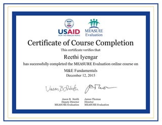 
  
  
  
  
  
  
  
  
  
  
  
  
  
  
  
  
  
  
  
  
  
     
  
  
Certificate of Course Completion
This certificate verifies that
has successfully completed the MEASURE Evaluation online course on
Jason B. Smith
Deputy Director
MEASURE Evaluation
James Thomas
Director
MEASURE Evaluation
Reethi Iyengar
M&E Fundamentals
December 12, 2015
Powered by TCPDF (www.tcpdf.org)
 