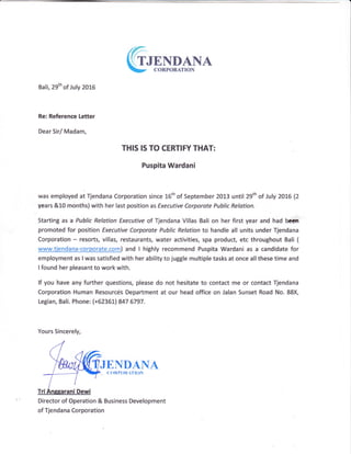 (irrNDANA
- CORPOR{TION
Bali, 29th of July 2015
Re: Reference letter
Dear Sirl Madam,
THIS !S TO CERTIFY THAT:
Puspita Wardani
was employed at Tjendana Corporation since 16th of September 2013 until 29th of July }OLG 12
years &10 months) with her last position as Executive Corporate Public Relation.
Starting as a Public Relation Executive of Tjendana Villas Bali on her first year and had bcdn
promoted for position Executive Corparate Public Relation to handle all units under Tjendana
Corporation - resorts, villas, restaurants, water activities, spa product, etc throughout Bali (
www.tiendana-corporate.com) and I highly recommend Puspita Wardani as a candidate for
employment as I was satisfied with her ability to juggle multiple tasks at once all these time and
I found her pleasant to work with.
lf you have any further questions, please do not hesitate to contact me or contact Tjendana
Corporation Human Resources Department at our head office on Jalan Sunset Road No. 88X,
Legian, Bali. Phone: {+62361) 847 6797.
Yours Sincerely,
JENDAI{AC0RP0R,TI()N
Director of Operation & Business Development
of Tjendana Corporation
 