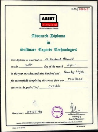 Sr. No.
000042
Authorised Signatory
on behalf of
Board of Examiners
I. .Date of Issue :
01 ct g
ASSET
International
CERTIFIED COMPUTER COURSES
Rbbanceb Bipionta
111
6oftinare Cxport4 Tetbnologie4
This diploma is awarded to N ys had if h m e_d
-VI •
on the 2 6 - p -r;
day of the month
in they ear one thousand nine hundred and
Ci Road
for successfully completing the course from our M
centre in the grade Cr) of C w ed'
„el Ink o-rcru IRAITPn having its rAnigtArerinftirP at Elite Auto House, 54 A, Sir M Vasanji Road, Andheri (E), Mumbai 400 093.
I U uy
(•) see on the reverse
Ver. 2 /Feb.'98
 