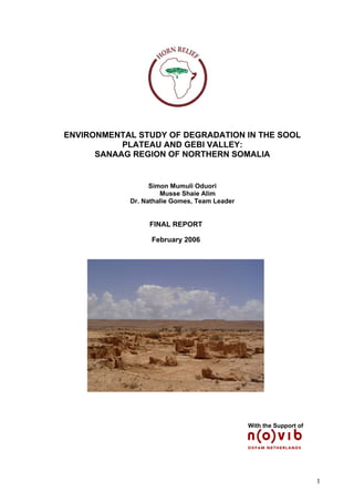 ENVIRONMENTAL STUDY OF DEGRADATION IN THE SOOL
PLATEAU AND GEBI VALLEY:
SANAAG REGION OF NORTHERN SOMALIA
Simon Mumuli Oduori
Musse Shaie Alim
Dr. Nathalie Gomes, Team Leader
FINAL REPORT
February 2006
With the Support of
1
 