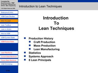 Development of
Maintenance
European
Maintenance Std.
Benchmarking
Maintenance Models
- RCM
- KZMG
- Integration Model
- TPM
- Methods to
Optimisation
- Introducing CMMS
Intro To Lean
Lean Toolbox
VSM Case Studies
Intro to VSM
VSM Workshop
Compiled By:
Rudolf Schenker PMP
Pr.Tech.Eng., Reg.Eng.Tech
MTECH.- Mech. Engineering
© All Rights Reserved 2009
1/15
Welcome & Intro
Lean in Action
VSM Current State
VSM Future State
Lean Reinforce
Future State Reinforce
Current State Reinforce
Introduction
To
Lean Techniques
Introduction to Lean Techniques
 Production History
 Craft Production
 Mass Production
 Lean Manufacturing
 Statistics
 Systems Approach
 8 Lean Principals
 