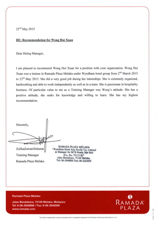 22""May2015
RE: Recommendationfor WongHui Xuan
DearHiring Manager,
I am pleasedto recommendWong Hui Xuan for a position with your organization.Wong Hui
Xuanwasa traineein RamadaPlazaMelakaunderWyndhamhotelgroupfrom 2ndMarch2015
to 23'dMay 2015.Shedid a very goodjob during her internships.Sheis extremely organized,
hardworkingandableto work independentlyaswell asin ateam.Sheis passionatein hospitality
business.Of particularvalue to me as a Training Managerwas Wong's attitude.She has a
positive attitude, she seeks for knowledge and willing to learn. She has my highest
recommendation.
Sincerely,
ZulikaZawaniSelamat
Training Manager
RamadaPlazaMelaka
MMADA PLAZAMELAKA
"WyndhamHotelAsiapacificCo.Limited
asManagerforMTBRealtySdnBhd
--
lCo.-No.73ils-X)"
JalanBendahara,75100ivtetata.
Tel:06-2848888Fan 06-2?rt3995
8
:
R
o
This holel is independentlyownedbut oporatedundera managementagreementwith wyndham HotelGrcupAsiaPacificCo. Ltd
 