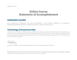 FEBRUARY 1, 2013
Online Course
Statement of Accomplishment
FERNANDO CALERO
HAS SUCCESSFULLY COMPLETED AND WITH DISTINCTION, A FREE ONLINE OFFERING OF TECHNOLOGY
ENTREPRENEURSHIP PROVIDED BY STANFORD UNIVERSITY THROUGH VENTURE LAB.
Technology Entrepreneurship
This online course introduces the fundamentals of technology entrepreneurship, pioneered in Silicon Valley and now spreading across
the world. The courses discusses the process technology entrepreneurs use to start companies. It involves taking a technology idea and
finding a high-potential commercial opportunity, gathering resources such as talent and capital, figuring out how to sell and market the
idea, and managing rapid growth.
Professor Chuck Eesley, Assistant Professor, Management Science & Engineering, Stanford University
PLEASE NOTE: SOME ONLINE COURSES MAY DRAW ON MATERIAL FROM COURSES TAUGHT ON CAMPUS BUT THEY ARE NOT EQUIVALENT TO ON-CAMPUS COURSES. THIS
STATEMENT DOES NOT AFFIRM THAT THIS STUDENT WAS ENROLLED AS A STUDENT AT STANFORD UNIVERSITY IN ANY WAY. IT DOES NOT CONFER A STANFORD
UNIVERSITY GRADE, COURSE CREDIT OR DEGREE, AND IT DOES NOT VERIFY THE IDENTITY OF THE STUDENT.
 
