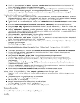 • Served as a primary therapist for children, adolescents, and adult clients for mental disorders and behavior problems and
created individualized and culturally competent treatment plans
• Provided updated behavioral and case reviews as monitored through group and supervision, referral process and discharge
planning, and remain in contact with family and community supports as necessary for appropriate treatment needs.
• Provided on-site support and clinical back up as needed, as well as other responsibilities not listed above as assigned.
Clinic Plus School and Community Based Treatment Duties:
• Served as a part of the Child and Family Clinic Plus early recognition and intervention public school-based program in
Bushwick Campus High School, in close partnership with educators and families, to help improve children’s academic
performance, social relationships, overall well-being and to prevent long-term mental health problems
• Served as part of the Child and Family Clinic Program in the clinic setting conducting individual therapy with children ages 4-
17
• Conducted community outreach and presentations to staff, parents and students to advocate for counseling services
• Performed mental health screenings, employing Pediatric Symptom Checklist-Youth Report (Y-PSC) to reach children, who
may have emotional needs and concerns
• Provided comprehensive assessments to identify strengths and needs of both child and family, employing, Post-Traumatic
Stress Disorder Reaction Index (PTSD-RI), Revised Child Anxiety and Depression Scale (RCADS-D), Strengths and Difficulties
Questionnaire (SDQ) and CANS-Mental Health tools
• Performed emergency and crisis screenings with clients and intervene accordingly
• Conducted extensive intake assessments with children and adults
• Provided individual and family therapy to children, ages 5-18, and families, utilizing evidence-based and strength-based
clinical interventions that are focused on each child’s individual needs
• Maintained extensive documentation of treatment, including intake evaluations, treatment plans/reviews and progress notes, in
compliance with OMH protocol
• Handled discharge planning and referrals
Mohave Mental Health Clinic, Inc., Bullhead City, AZ, (In- Home) Child and Family Therapist, (October 2008-July 2009)
• Worked with children ages 5-17 conducting both individual and team based therapy in the home, school, and clinic setting.
• Provided individual and family counseling, skills training, individual/family support and health education, and case
management to children and their families
• Participated in the “after hours, on-call” system with other credentialed assessors (rotating schedule)
• Coordinated care to children and families involved with CPS, schools, psychiatrists, and other community resources.
• Completed 24-hour (removal) assessments for children in CPS system from family or foster family to identify urgent
behavioral needs.
• Facilitated Child and Family Team meetings (CFTs) to evaluate and review progress, needs, and strengths in conjunction
with natural and community supports
• Completed strengths-based assessments, activities assessments, co-occurring/substance abuse assessments, risk assessments
and annual assessments to monitor client’s progress towards their goals.
• Created and reviewed behavioral health service plans and completed necessary service plan updates.
Multiple Sclerosis Society, New York, NY, First Connection Coordinator, (August 2007-May 2008)
• Responded to calls from newly diagnosed members and those requesting vocational assistance to address their questions and
concerns
• Assisted with referrals to various other services and professionals
• Provided supportive counseling by phone or in person
• Observed and co-led support groups
• Obtained background information on each member for intake purposes
• Developed a plan of services and goals for ongoing members
• Participated in staff meetings, and volunteered at National and Chapter events
Professional associations:
American School Counselor Association, member (January 2015-present)
Awards:
 