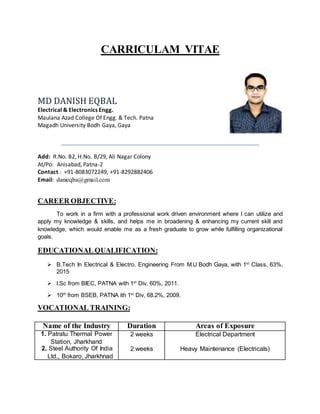 CARRICULAM VITAE
MD DANISH EQBAL
Electrical & Electronics Engg.
Maulana Azad College Of Engg. & Tech. Patna
Magadh University Bodh Gaya, Gaya
Add: R.No. B2, H.No. B/29, Ali Nagar Colony
At/Po: Anisabad, Patna-2
Contact : +91-8083072249, +91-8292882406
Email: danieqba@gmail.com
CAREER OBJECTIVE:
To work in a firm with a professional work driven environment where I can utilize and
apply my knowledge & skills, and helps me in broadening & enhancing my current skill and
knowledge, which would enable me as a fresh graduate to grow while fulfilling organizational
goals.
EDUCATIONAL QUALIFICATION:
 B.Tech In Electrical & Electro. Engineering From M.U Bodh Gaya, with 1st
Class, 63%,
2015
 I.Sc from BIEC, PATNA with 1st
Div, 60%, 2011.
 10th
from BSEB, PATNA ith 1st
Div, 68.2%, 2009.
VOCATIONAL TRAINING:
Name of the Industry Duration Areas of Exposure
1. Patratu Thermal Power
Station, Jharkhand
2. Steel Authority Of India
Ltd., Bokaro, Jharkhnad
2 weeks
2 weeks
Electrical Department
Heavy Maintenance (Electricals)
 