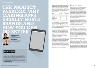 POSSIBLE is a creative agency that cares about results. We back
up every idea with real-world insights to create work that makes a
difference – and a measurable impact. On paper, POSSIBLE is 25
offices spanning five continents. In practice, we are 1,100+ people
offering local expertise to some of the world’s most dynamic
brands. These include Microsoft, P  G, Starwood Hotels and
Resorts Worldwide, The Bill  Melinda Gates Foundation, ATT and
Coca-Cola. POSSIBLE is part of WPP Digital; for more information,
visit www.POSSIBLE.com.
The influence of others
A second problem occurs due to the environment
in which an app lives. It used to be that brands
competed mainly within their categories.
McDonald’s tried to make better burgers and market
them more effectively than Burger King. Dunkin’
Donuts tried to outdo Krispy Kreme. By a similar
logic, when one of the chains releases an app, you
might think that the others should merely release
a better one. Unfortunately, this is not the case.
Nowadays, consumer expectations are shaped by
everyone. Google, Apple, Netflix, and Amazon set
the bar for what a digital experience should be –
not Subway or Starbucks.
The company best at grasping this so far has been
the thermostat maker Nest. Prior to its arrival,
thermostat companies competed solely with one
another. Nest built an appliance for an environment
shaped by peoples’ experiences with digital services.
It was smart, connected, saved money, and made
peoples’ lives easier. Google recognized this with
a $3.2 billion purchase of the company.
You might argue that if apps are so dangerous,
brands should avoid them entirely. We don’t think
so. Apps are a great way to connect with your most
passionate customers. No one downloads your app
if they don’t love your brand. And some fast food
brands create terrific apps. For example, American-
based Five Guys recently evolved its app with a
feature that enables you to reorder a recent order.
That fits in neatly with consumer expectations of
a smarter, more connected experience. Hardee’s/
Carl’s Jr. also revised their app with a points system
and rewards you can redeem instantly. Both
currently have 4-star ratings and many positive
reviews from avid fans.
So what is the lesson for brands? You need to
approach an app differently from a campaign.
Begin by budgeting and staffing for the long haul.
Establish a user-centered design approach and
create a product development plan to improve the
experience on an ongoing basis. Then actively listen
to what people are saying and use that feedback to
plan your next steps.
Put simply, an app is a product that lives in a world
of smart, digital products. Treat one right, and you’ll
make your customers happy. Treat one wrong, and
you’ll hurt your brand.
THE PRODUCT
PARADOX: WHY
MAKING APPS
USUALLY HURTS
BRANDS AND
HOW YOU CAN
DO BETTER
How can we tell? Their all-time ratings are higher
than those for the most recent update. In other
words, people are less happy with them now than
they once were. This has happened even though,
paradoxically enough, all of them have improved
over time. Shouldn’t a less buggy app beat a buggier
one? The answer seems to be “no.”
The reason for this phenomenon is fairly
straightforward. Today, we’re seeing brands trying
to become more and more integrated into their
customers’ lives. They have many ways to do this,
and most of them are compatible with traditional
marketing approaches and budgets. But some
things, like apps, are different and require
a different approach. In essence, an app is
a digital product, and that puts it in a specific
mental space for customers.
Most of the apps above were launched like
traditional campaigns: the brands undertook a big
initial push and then made only a few small updates,
mainly bug fixes. To understand the problem this
creates, let’s start with a telling comment on
Subway’s iTunes Store page. A user gave the app a
high rating, but also asked, “Upgrade coming soon?”
She asked this because commercial apps always
evolve to become better and more relevant to their
users’ needs – and she has the same expectations of
a branded app. If you launch and leave your app, you
violate the customer’s sense of what a digital
product should be. Disappointment follows.
Shane Atchison
CEO POSSIBLE
Shane.Atchison@possible.com
Jason Burby
President, Americas POSSIBLE
Jason.Burby@possible.com
Brand
Rating
all time
Rating since
last update
McDonald’s 2.5 2
Chipotle 3.5 2
Subway 3.5 2.5
Dunkin’ Donuts 3 2.5
Starbucks 3.5 2
Have you ever noticed that most branded apps are
disappointing? Customers have. The chart below
shows the iTunes Store ratings of several branded
fast food apps, including one from Starbucks that
gets a lot of praise from marketers. But all seem to
be hurting their brands. The iTunes Store has an app
rating scale of 1-5 with 1 being the lowest and 5
being the highest.
52  BrandZ™ Top 100 Most Valuable Global Brands 2014 53
Section 02  |  Thought Leadership
 
