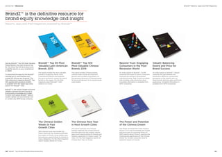 Get the BrandZ™ Top 100 Most Valuable
Global Brands, the Latin America Top
50, the China Top 100 and many more
insightful reports on your smartphone
or tablet.
To download the apps for the BrandZ™
rankings go to www.brandz.com/
mobile (for iPhone and Android). The
iPad interactive magazine BrandZ™ Top
100, packed with exclusive content,
is available from the Apple App store
(search for BrandZ™ 100).
BrandZ™ is the world’s largest and most
reliable customer-focused source of
brand equity knowledge and insight.
To learn more about BrandZ™ data or
studies, please visit www.brandz.com,
or contact any WPP Group company.
BrandZ™ is the definitive resource for
brand equity knowledge and insight
Reports, apps and iPad magazines powered by BrandZ™
BrandZ™ Top 50 Most
Valuable Latin American
Brands 2013
The report profiles the most valuable
brands of Argentina, Brazil, Chile,
Colombia and Mexico and explores
the socio-economic context for brand
growth in the region. For the iPad
magazine search BrandZ™ Latin
America on iTunes.
BrandZ™ Top 100 	
Most Valuable Chinese
Brands 2014
The report profiles Chinese brands,
outlines major trends driving brand
growth and includes commentary on
the growing influence of Chinese brands
at home and abroad. Go to www.brandz.
com/mobile.
Beyond Trust: Engaging
Consumers in the Post-
Recession World
An Index based on BrandZ™, TrustR
measures the extent to which consumers
trust and are willing to recommend
individual brands. High TrustR correlates
with bonding, sales and brand value.
Complete information is available from
WPP companies.
ValueD: Balancing 	
Desire and Price for
Brand Success
An index based on BrandZ™, ValueD
measures the gap between the
consumer’s desire for a brand and
perception of the brand’s price. It
helps brands optimize sales, profit and
positioning. Complete information is
available from WPP companies.
The Chinese Golden
Weeks in Fast 	
Growth Cities
With research and case studies the
report examines the shopping attitudes
and habits of China’s rising middle class
and explores opportunities for brands in
many categories. For the iPad magazine
search Golden Weeks on iTunes.
The Chinese New Year 	
in Next Growth Cities
The report explores how Chinese
families celebrate this ancient festival
and describes how the holiday unlocks
year-round opportunities for brands and
retailers, especially in China’s Lower Tier
cities. For the iPad magazine search for
Chinese New Year on iTunes.
The Power and Potential
of the Chinese Dream
The Power and Potential of the Chinese
Dream is rich with knowledge and insight
and forms part of a growing library of
WPP reports about China. It explores the
meaning and significance of the Chinese
Dream for Chinese consumers and its
potential impact on brands.
BrandZ™ Reports, Apps and iPad Magazines
130  BrandZ™ Top 100 Most Valuable Global Brands 2014 131
Section 04  |  Resources
 