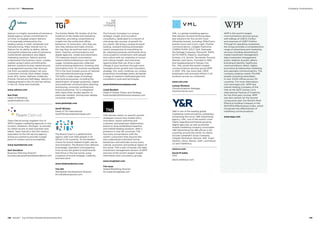 Salmon is a highly innovative eCommerce
digital agency whose commitment to
on-time, on-budget project delivery
is increasingly embraced by the
leading names in retail, wholesale and
manufacturing. Major brands turn to
Salmon for its ability to define, deliver
and exploit enterprise scale eCommerce,
multichannel operations and digital
marketing solutions. Salmon quickly
understands the business vision, creates
realistic project plans and efficiently
delivers solutions to plan; based around
a management process that removes
risk from successful project roll-outs.
Customers include Akzo Nobel, Argos,
Audi, DFS, Game, Halfords, Kiddicare,
Premier Farnell and Selfridges. Salmon is
headquartered in the UK and has offices
in the US, China and Australia.
www.salmon.com
Sue Pratt
Head of Marketing
spratt@salmon.com
	
	
	
Team Detroit brings together five of
WPP’s largest marketing agencies in one
location, Dearborn, Michigan, to provide
its clients access to best practises and
talent. Team Detroit is the 21st century
equivalent to the full-service agency,
acting as a portal to provide a single
point of contact and accountability.
www.teamdetroit.com
Geri Donahoe
Business Planning Director
business.development@teamdetroit.com
	
	
	
The Kantar Media TGI studies sit at the
forefront of the media and marketing
industries, providing comprehensive
insight into the online and offline
behaviour of consumers: who they are,
why they behave and make choices
the way they do and how best to reach
them. Used by communications and
digital agencies, media and advertisers,
TGI measures brand consumption,
reasons behind behaviours and media
usage, including passively-collected
online browsing behaviour. Drawing vital
information from 70 countries worldwide,
TGI is the most trusted source of national
and international planning insights.
TGI fulfils a wide range of strategic
and tactical purposes, including the
identification of target audiences, digital
and traditional communication planning
and buying, consumer profiling and
brand positioning. TGI is integrated
with many other studies specific to
particular markets, driving even deeper
consumer insights.
www.globaltgi.com
Geoff Wicken
Head of TGI International
Geoff.Wicken@kantarmedia.com
	
	
	
The Brand Union is a global brand
agency with over 500 people in 23
offices in 16 countries. As the leaders’
choice for brand-related insight, advice
and activation, The Brand Union delivers
knowledge, inspiration and expertise
from across the globe to build brands
that thrive in the real world, using
a balance of brand strategy, creativity
and execution.
www.thebrandunion.com
Tim Hill
Worldwide Development Director
tim.hill@brandunion.com
	
	
	
The Futures Company is a unique
strategic insight and innovation
consultancy, dedicated to a mission of
unlocking new sources of growth for
our clients. We bring a unique forward-
looking, outward-looking and people-
centric perspective to everything we
do, helping businesses and brands drive
more powerful connections with people
and culture with our expertise in human
and cultural insight, and unlocking
opportunities that can drive a step-
change in your business through more
foresight-driven growth and innovation
strategy. Our work combines our unique
proprietary knowledge assets alongside
a range of research methodologies and
consultancy tools and techniques.
www.thefuturescompany.com
Lloyd Burdett
Head of Global Clients and Strategy
lloyd.burdett@thefuturescompany.com
	
	
	
TNS advises clients on specific growth
strategies around new market entry,
innovation, brand switching and
customer and employee relationships,
based on long-established expertise
and market-leading solutions. With a
presence in over 80 countries, TNS
has more conversations with the
world’s consumers than anyone else
and understands individual human
behaviours and attitudes across every
cultural, economic and political region of
the world. TNS is part of Kantar, the data
investment management division of WPP
and one of the world’s largest insight,
information and consultancy groups.
www.tnsglobal.com
Tim Isaac
Global Marketing Director
tim.isaac@tnsglobal.com
	
	
	
VML is a global marketing agency
that delivers forward-thinking ideas
and solutions for the world’s most
influential brands, including: MillerCoors
brands Coors and Coors Light, Charter
Communications, Colgate-Palmolive,
COBRA PUMA GOLF, Dell, Gatorade,
the Kellogg Company, Microsoft, NAPA
AUTO PARTS, PepsiCo, Southwest
Airlines, U.S. Soccer, Tennessee Tourism,
Wendy’s and Xerox. Founded in 1992
and headquartered in Kansas City,
Mo., VML joined the world’s largest
communications services group WPP
in 2001. VML has more than 1,900
employees with principal offices in 24
locations across six continents.
www.vml.com
Lynsay Montour
Communications Manager
lmontour@vml.com
	
	
	
YR is one of the leading global
marketing communications companies,
comprising the iconic YR Advertising
agency; VML, one of the world’s most
highly regarded and fastest-growing
digital agencies; as well as premier
mobile marketing company iconmobile.
YR Advertising has 186 offices in 90
countries around the world. Its clients
include Campbell’s Soup Company,
Colgate-Palmolive, Danone, Dell, Virgin
Atlantic, Xerox, Revlon, GAP, Land Rover,
LG and Telefónica.
www.yr.com
David M Sable
CEO
david.sable@yr.com	
	
	
WPP is the world’s largest
communications services group
with billings of US$72.3 billion
and revenues of US$17.3 billion.
Through its operating companies,
the Group provides a comprehensive
range of advertising and marketing
services including advertising 
media investment management;
data investment management;
public relations  public affairs;
branding  identity; healthcare
communications; direct, digital,
promotion  relationship marketing
and specialist communications. The
company employs nearly 175,000
people (including associates) in over
3,000 offices across 110 countries.
For more information, visit www.
wpp.com. WPP was named Holding
Company of the Year at the 2013
Cannes Lions International Festival of
Creativity for the third year running.
WPP was also named, for the second
consecutive year, the World’s Most
Effective Holding Company in the
2013 Effie Effectiveness Index, which
recognizes the effectiveness of
marketing communications.
www.wpp.com
WPP is the world’s largest
communications services group
with billings of US$72.3 billion
and revenues of US$17.3 billion.
Through its operating companies,
the Group provides a comprehensive
range of advertising and marketing
services including advertising 
media investment management;
data investment management;
public relations  public affairs;
branding  identity; healthcare
communications; direct, digital,
promotion  relationship marketing
and specialist communications. The
company employs nearly 175,000
people (including associates)
in over 3,000 offices across 110
countries. For more information,
visit www.wpp.com. WPP was
named Holding Company of the
Year at the 2013 Cannes Lions
International Festival of Creativity
for the third year running. WPP
was also named, for the second
consecutive year, the World’s Most
Effective Holding Company in the
2013 Effie Effectiveness Index, which
recognizes the effectiveness of
marketing communications.
www.wpp.com
138  BrandZ™ Top 100 Most Valuable Global Brands 2014 139
Company ContributorsSection 04  |  Resources
 