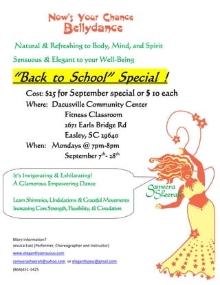 Natural & Refreshing to Body, Mind, and Spirit
Sensuous & Elegant to your Well-Being
“Back to School” Special !
Cost: $25 for September special or $ 10 each
Where: Dacusville Community Center
Fitness Classroom
2671 Earls Bridge Rd
Easley, SC 29640
When: Mondays @ 7pm-8pm
September 7th
- 28th
It’s Invigorating & Exhilarating!
A Glamorous Empowering Dance
LearnShimmies,Undulations&GracefulMovements
IncreasingCoreStrength,Flexibility,&Circulation
More information?
Jessica East (Performer, Choreographer and Instructor)
www.elegantlysensuous.com
sameerasheerah@yahoo.com or elegantlyjess@gmail.com
(864)451-1425
 