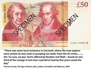 “There was some local resistance in Cornwall, where the new engines
were certain to save costs in pumping out water from the tin mines, …..,
the ‘no cure, no pay’ terms offered by Boulton and Watt – based on one
third of the savings in fuel over a period of twenty-five years saved the
day.”
Thomas Crump, The Age of Steam, p58, London, Constable and Robinson, 2007
 