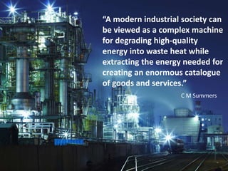 “A modern industrial society can
be viewed as a complex machine
for degrading high-quality
energy into waste heat while
extracting the energy needed for
creating an enormous catalogue
of goods and services.”
C M Summers
 