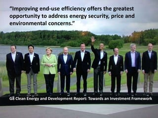 “Improving end-use efficiency offers the greatest
opportunity to address energy security, price and
environmental concerns.”
G8 Clean Energy and Development Report: Towards an Investment Framework
 