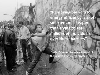 “Removing barriers to
energy efficiency is a lot
smarter and cheaper
than trying to get
millions of individuals
over these barriers”.
Stefan Scheuer, Secretary General of
the Coalition for Energy Savings
 