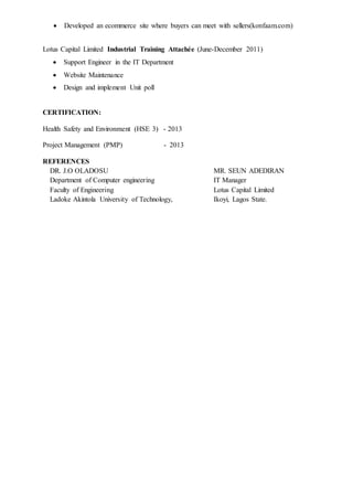  Developed an ecommerce site where buyers can meet with sellers(konfaam.com)
Lotus Capital Limited Industrial Training Attachée (June-December 2011)
 Support Engineer in the IT Department
 Website Maintenance
 Design and implement Unit poll
CERTIFICATION:
Health Safety and Environment (HSE 3) - 2013
Project Management (PMP) - 2013
REFERENCES
DR. J.O OLADOSU MR. SEUN ADEDIRAN
Department of Computer engineering IT Manager
Faculty of Engineering Lotus Capital Limited
Ladoke Akintola University of Technology, Ikoyi, Lagos State.
 