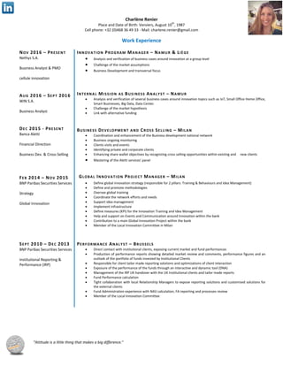 Charlène Renier
Place and Date of Birth: Verviers, August 10
th
, 1987
Cell phone: +32 (0)468 36 49 33 - Mail: charlene.renier@gmail.com
“Attitude is a little thing that makes a big difference.”
Work Experience
NOV 2016 – PRESENT
Nethys S.A.
Business Analyst & PMO
cellule innovation
AUG 2016 – SEPT 2016
WIN S.A.
Business Analyst
DEC 2015 - PRESENT
Banca Aletti
Financial Direction
Business Dev. & Cross Selling
FEB 2014 – NOV 2015
INNOVATION PROGRAM MANAGER – NAMUR & LIÈGE
 Analysis and verification of business cases around innovation at a group level
 Challenge of the market assumptions
 Business Development and transversal focus
INTERNAL MISSION AS BUSINESS ANALYST – NAMUR
 Analysis and verification of several business cases around innovation topics such as IoT, Small Office Home Office,
Smart Businesses, Big Data, Data Center.
 Challenge of the market hypothesis
 Link with alternative funding
BUSINESS DEVELOPMENT AND CROSS SELLING – MILAN
 Coordination and enhancement of the Business development national network
 Business ongoing monitoring
 Clients visits and events
 Identifying private and corporate clients
 Enhancing share wallet objectives by recognizing cross selling opportunities within existing and new clients
 Mastering of the Aletti services' panel
BNP Paribas Securities Services
Strategy
Global Innovation
 Define global innovation strategy (responsible for 2 pillars: Training & Behaviours and Idea Management)
 Define and promote methodologies
 Oversee global training
 Coordinate the network efforts and needs
 Support idea management
 Implement infrastructure
 Define measures (KPI) for the Innovation Training and Idea Management
 Help and support on Events and Communication around Innovation within the bank
 Contribution to a main Global Innovation Project within the bank
 Member of the Local Innovation Committee in Milan
SEPT 2010 – DEC 2013 PERFORMANCE ANALYST – BRUSSELS
BNP Paribas Securities Services
Institutional Reporting &
Performance (IRP)
 Direct contact with institutional clients, exposing current market and fund performances
 Production of performance reports showing detailed market review and comments, performance figures and an
outlook of the portfolio of funds invested by Institutional Clients
 Responsible for client tailor made reporting solutions and optimizations of client interaction
 Exposure of the performance of the funds through an interactive and dynamic tool (DNA)
 Management of the IRP UK handover with the UK Institutional clients and tailor made reports
 Fund Performance calculation
 Tight collaboration with local Relationship Managers to expose reporting solutions and customised solutions for
the external clients
 Fund Administration experience with NAV calculation, FA reporting and processes review
 Member of the Local Innovation Committee
GLOBAL INNOVATION PROJECT MANAGER – MILAN
 