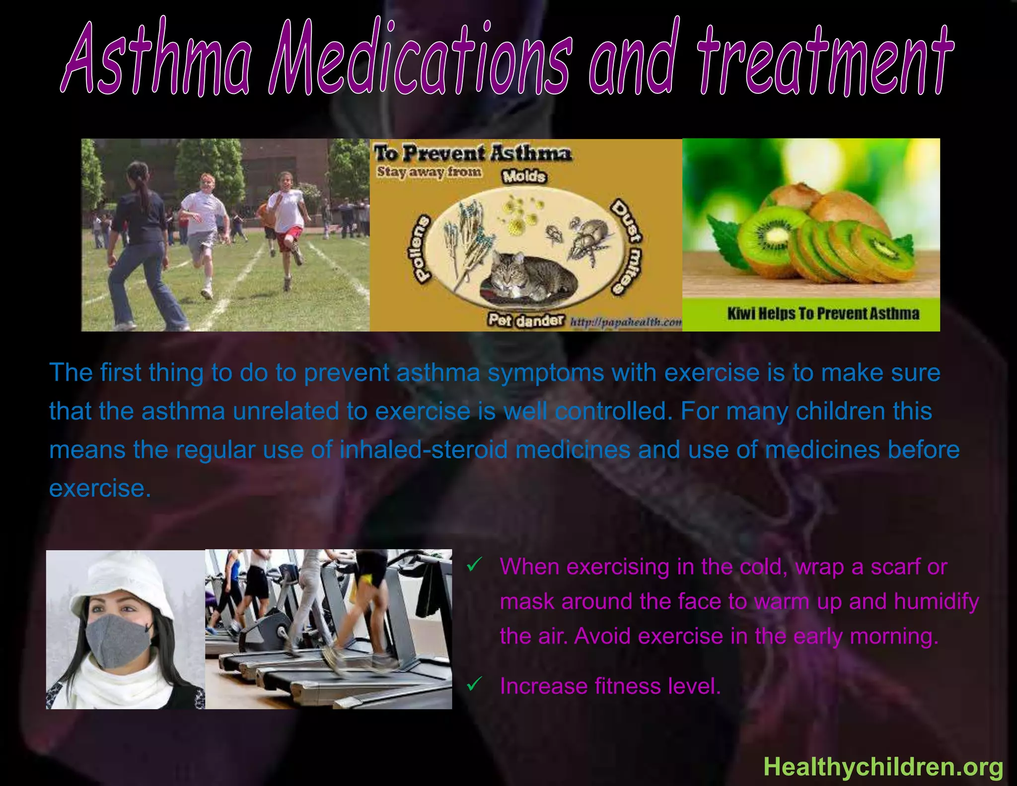  When exercising in the cold, wrap a scarf or
mask around the face to warm up and humidify
the air. Avoid exercise in the early morning.
 Increase fitness level.
The first thing to do to prevent asthma symptoms with exercise is to make sure
that the asthma unrelated to exercise is well controlled. For many children this
means the regular use of inhaled-steroid medicines and use of medicines before
exercise.
Healthychildren.org
 