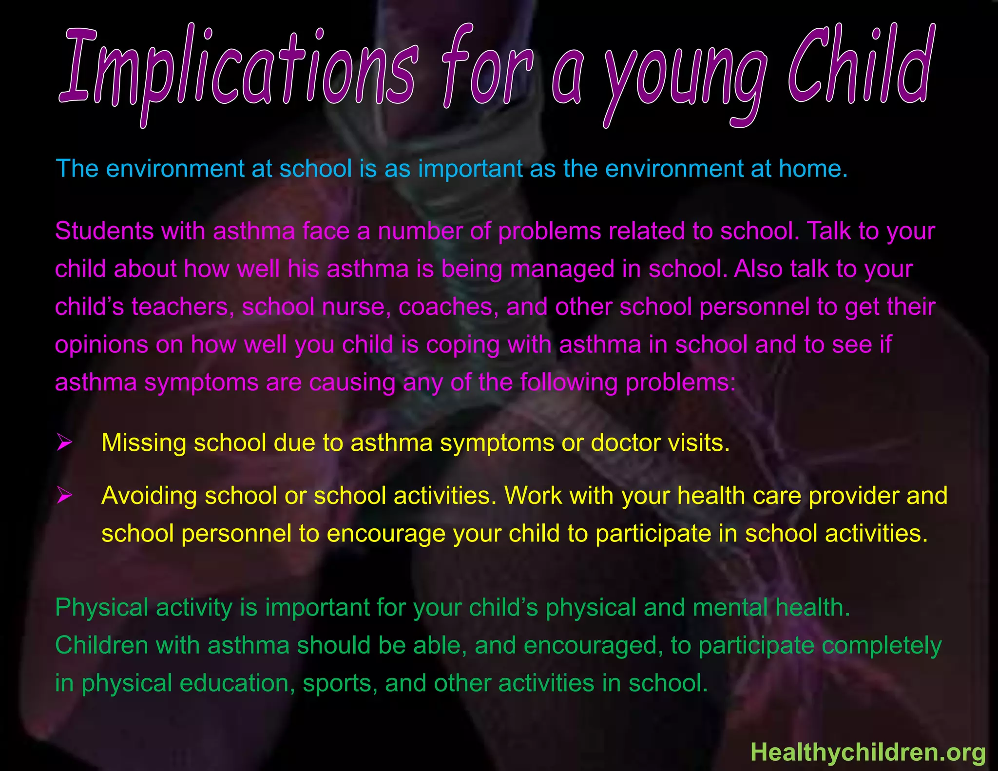 The environment at school is as important as the environment at home.
Students with asthma face a number of problems related to school. Talk to your
child about how well his asthma is being managed in school. Also talk to your
child’s teachers, school nurse, coaches, and other school personnel to get their
opinions on how well you child is coping with asthma in school and to see if
asthma symptoms are causing any of the following problems:
 Missing school due to asthma symptoms or doctor visits.
 Avoiding school or school activities. Work with your health care provider and
school personnel to encourage your child to participate in school activities.
Physical activity is important for your child’s physical and mental health.
Children with asthma should be able, and encouraged, to participate completely
in physical education, sports, and other activities in school.
Healthychildren.org
 