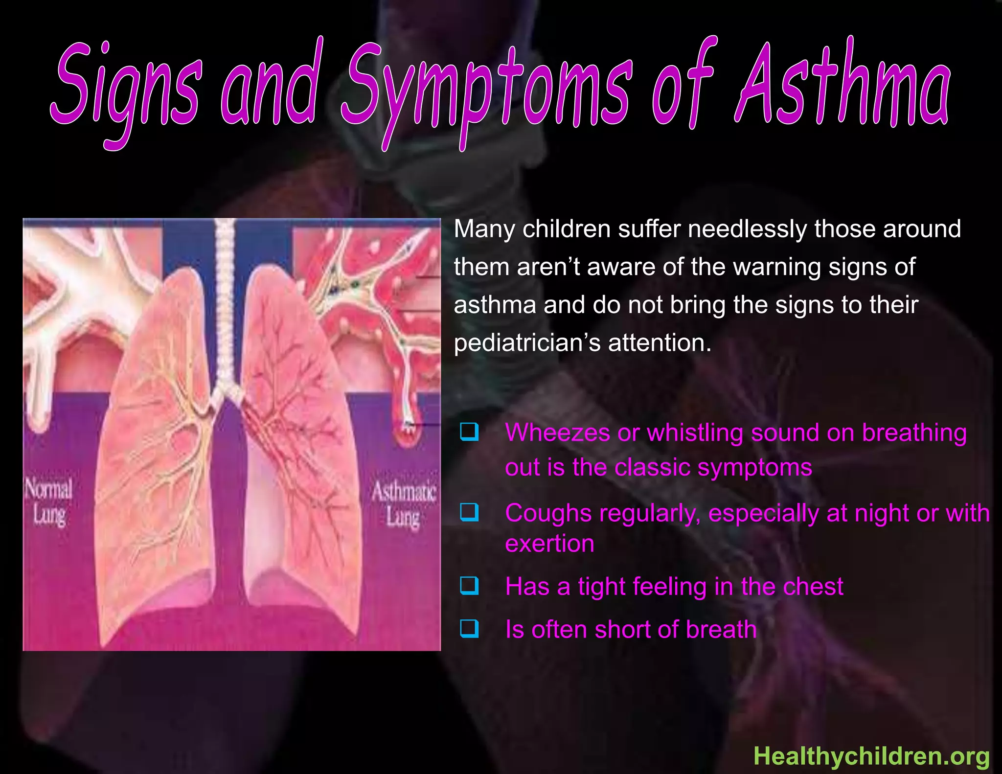  Wheezes or whistling sound on breathing
out is the classic symptoms
 Coughs regularly, especially at night or with
exertion
 Has a tight feeling in the chest
 Is often short of breath
Many children suffer needlessly those around
them aren’t aware of the warning signs of
asthma and do not bring the signs to their
pediatrician’s attention.
Healthychildren.org
 