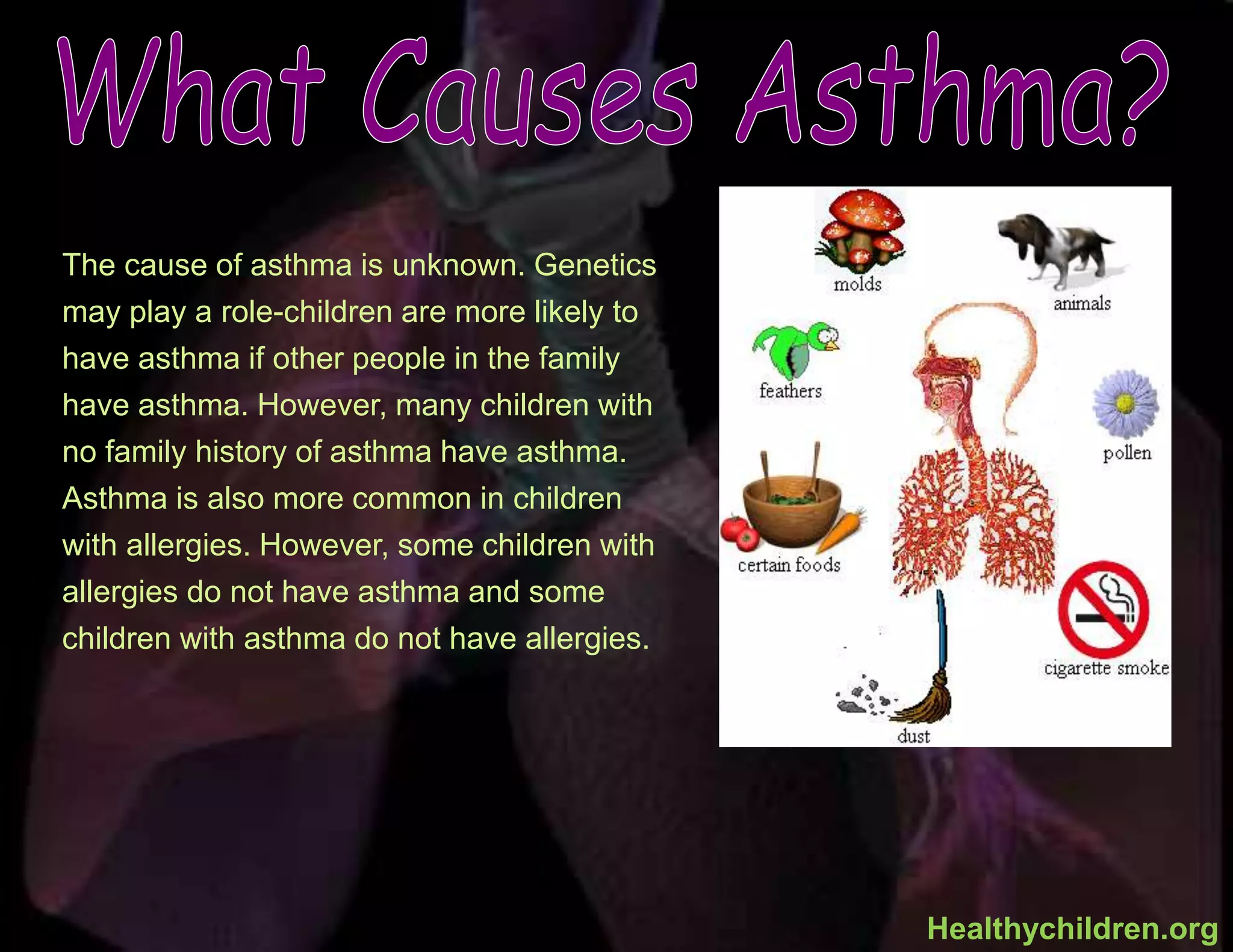 The cause of asthma is unknown. Genetics
may play a role-children are more likely to
have asthma if other people in the family
have asthma. However, many children with
no family history of asthma have asthma.
Asthma is also more common in children
with allergies. However, some children with
allergies do not have asthma and some
children with asthma do not have allergies.
Healthychildren.org
 