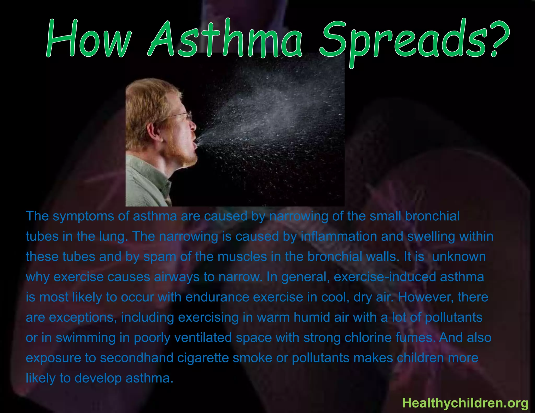 The symptoms of asthma are caused by narrowing of the small bronchial
tubes in the lung. The narrowing is caused by inflammation and swelling within
these tubes and by spam of the muscles in the bronchial walls. It is unknown
why exercise causes airways to narrow. In general, exercise-induced asthma
is most likely to occur with endurance exercise in cool, dry air. However, there
are exceptions, including exercising in warm humid air with a lot of pollutants
or in swimming in poorly ventilated space with strong chlorine fumes. And also
exposure to secondhand cigarette smoke or pollutants makes children more
likely to develop asthma.
Healthychildren.org
 