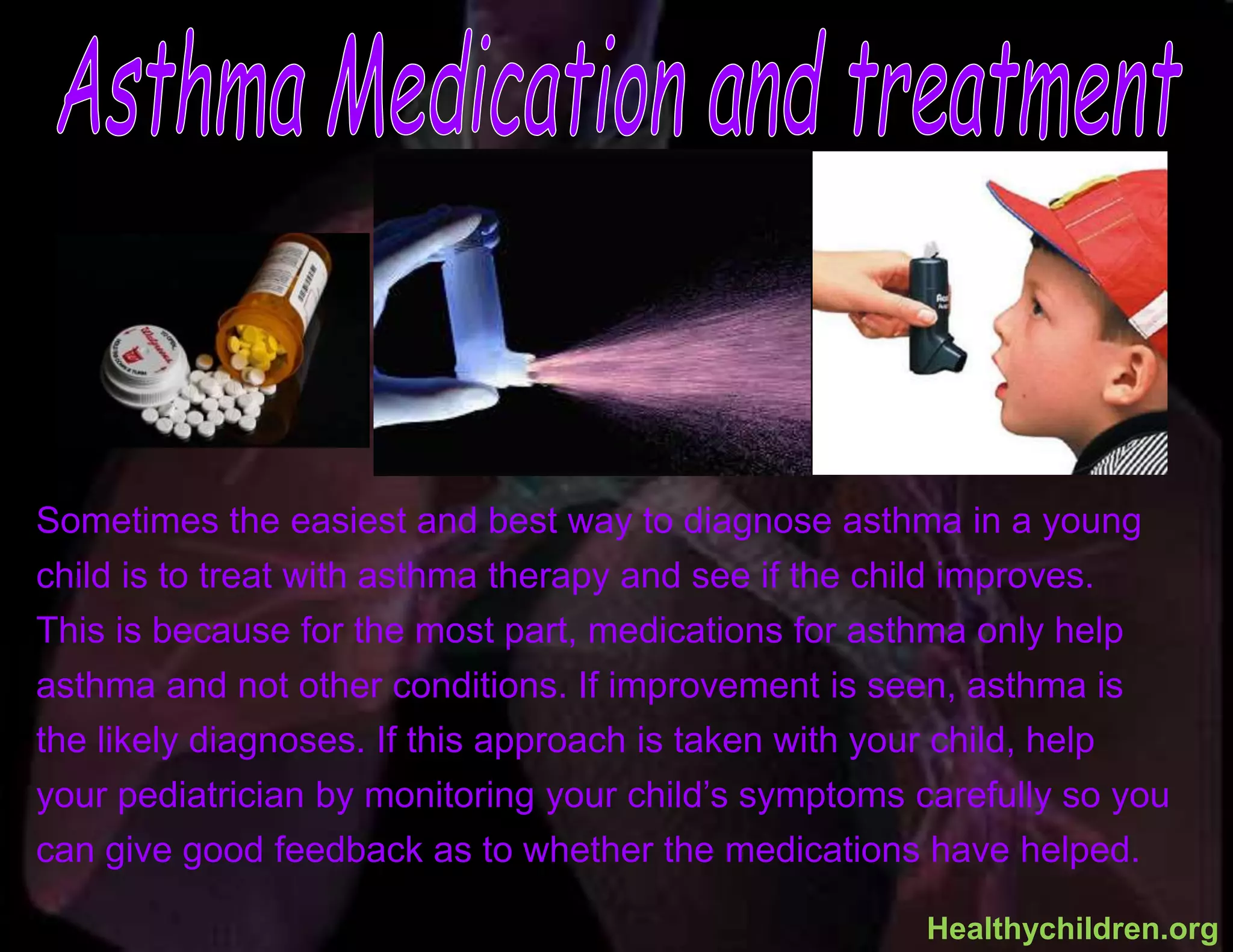 Sometimes the easiest and best way to diagnose asthma in a young
child is to treat with asthma therapy and see if the child improves.
This is because for the most part, medications for asthma only help
asthma and not other conditions. If improvement is seen, asthma is
the likely diagnoses. If this approach is taken with your child, help
your pediatrician by monitoring your child’s symptoms carefully so you
can give good feedback as to whether the medications have helped.
Healthychildren.org
 