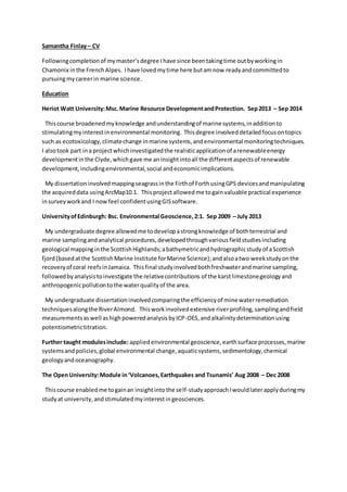 Samantha Finlay– CV
Followingcompletionof mymaster’sdegree Ihave since beentakingtime outbyworkingin
Chamonix inthe FrenchAlpes. Ihave lovedmytime here butamnow readyandcommittedto
pursuingmycareerin marine science.
Education
Heriot Watt University:Msc.Marine Resource DevelopmentandProtection. Sep2013 – Sep 2014
Thiscourse broadenedmyknowledge andunderstandingof marine systems,inadditionto
stimulatingmyinterestinenvironmental monitoring. Thisdegree involveddetailedfocusontopics
such as ecotoxicology,climatechange inmarine systems,andenvironmental monitoringtechniques.
I alsotook part ina projectwhichinvestigatedthe realisticapplicationof arenewableenergy
developmentinthe Clyde,whichgave me aninsightintoall the differentaspectsof renewable
development,includingenvironmental,social andeconomicimplications.
My dissertationinvolvedmappingseagrassinthe Firthof ForthusingGPS devicesandmanipulating
the acquireddata usingArcMap10.1. Thisprojectallowedme togainvaluable practical experience
insurveyworkand I nowfeel confidentusingGISsoftware.
UniversityofEdinburgh: Bsc. Environmental Geoscience,2:1. Sep 2009 – July 2013
My undergraduate degree allowedme todevelopastrongknowledge of bothterrestrial and
marine samplingandanalytical procedures,developedthroughvariousfieldstudiesincluding
geological mappinginthe ScottishHighlands;abathymetricandhydrographicstudyof aScottish
fjord(basedatthe ScottishMarine Institute forMarine Science);andalsoatwo weekstudyonthe
recoveryof coral reefsinJamaica. Thisfinal studyinvolvedbothfreshwaterandmarine sampling,
followedbyanalysistoinvestigate the relativecontributions of the karstlimestonegeologyand
anthropogenicpollutiontothe waterqualityof the area.
My undergraduate dissertationinvolvedcomparingthe efficiencyof mine waterremediation
techniquesalongthe RiverAlmond. Thisworkinvolvedextensive riverprofiling,samplingandfield
measurementsaswell ashighpoweredanalysisbyICP-OES,andalkalinitydeterminationusing
potentiometrictitration.
Further taught modulesinclude: appliedenvironmental geoscience,earthsurface processes,marine
systemsandpolicies,global environmental change,aquaticsystems,sedimentology,chemical
geologyandoceanography.
The OpenUniversity:Module in ‘Volcanoes,Earthquakes and Tsunamis’ Aug 2008 – Dec 2008
Thiscourse enabledme togainan insightintothe self-studyapproachIwouldlaterapplyduringmy
studyat university,andstimulatedmyinterestingeosciences.
 