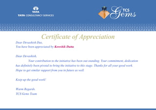 Certificate of Appreciation
Dear Devashish Das,
You have been appreciated by Kowshik Dutta.
Dear Devashish,
Your contribution to the initiative has been out-standing. Your commitment, dedication
has definitely been pivotal to bring the initiative to this stage. Thanks for all your good work.
Hope to get similar support from you in future as well.
Keep up the good work!
Warm Regards.
TCS Gems Team
 