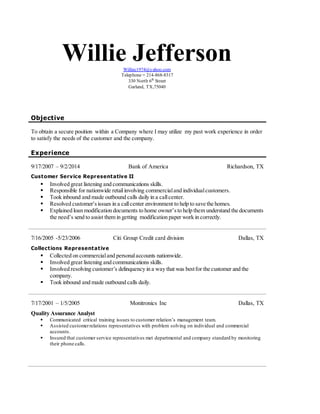 Willie JeffersonWilliec1974@yahoo.com
Telephone = 214-868-8317
330 North 6th
Street
Garland, TX,75040
Objective
To obtain a secure position within a Company where I may utilize my past work experience in order
to satisfy the needs of the customer and the company.
Experience
9/17/2007 – 9/2/2014 Bank of America Richardson, TX
Customer Service Representative II
 Involved great listening and communications skills.
 Responsible for nationwide retailinvolving commercialand individualcustomers.
 Took inbound and made outbound calls daily in a callcenter.
 Resolved customer’sissues in a callcenter environment to help to save the homes.
 Explained loan modification documents to home owner’sto help them understand the documents
the need’s send to assist them in getting modification paper work in correctly.
7/16/2005 -5/23/2006 Citi Group Credit card division Dallas, TX
Collections Representative
 Collected on commercialand personalaccounts nationwide.
 Involved great listening and communications skills.
 Involved resolving customer’s delinquency in a way that was bestfor the customer and the
company.
 Took inbound and made outbound calls daily.
7/17/2001 – 1/5/2005 Monitronics Inc Dallas, TX
Quality Assurance Analyst
 Communicated critical training issues to customer relation’s management team.
 Assisted customerrelations representatives with problem solving on individual and commercial
accounts.
 Insured that customer service representatives met departmental and company standard by monitoring
their phone calls.
 