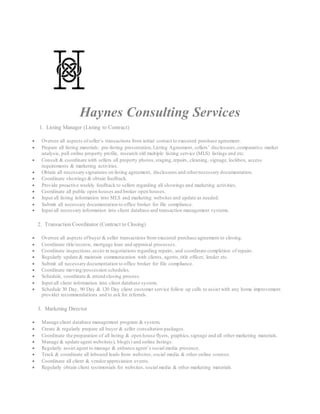 Haynes Consulting Services
1. Listing Manager (Listing to Contract)
 Oversee all aspects ofseller’s transactions from initial contact to executed purchase agreement.
 Prepare all listing materials: pre-listing presentation,Listing Agreement, sellers’ disclosures,comparative market
analysis, pull online property profile, research old multiple listing service (MLS) listings and etc.
 Consult & coordinate with sellers all property photos,staging,repairs, cleaning, signage, lockbox, access
requirements & marketing activities.
 Obtain all necessary signatures on listing agreement, disclosures and othernecessary documentation.
 Coordinate showings & obtain feedback.
 Provide proactive weekly feedback to sellers regarding all showings and marketing activities.
 Coordinate all public open houses and broker open houses.
 Input all listing information into MLS and marketing websites and update as needed.
 Submit all necessary documentation to office broker for file compliance.
 Input all necessary information into client database and transaction management systems.
2. Transaction Coordinator (Contract to Closing)
 Oversee all aspects ofbuyer & seller transactions from executed purchase agreement to closing.
 Coordinate title/escrow, mortgage loan and appraisal processes.
 Coordinate inspections,assist in negotiations regarding repairs, and coordinate completion of repairs.
 Regularly update & maintain communication with clients, agents,title officer, lender etc.
 Submit all necessary documentation to office broker for file compliance.
 Coordinate moving/possession schedules.
 Schedule, coordinate & attend closing process.
 Input all client information into client database system.
 Schedule 30 Day, 90 Day & 120 Day client customer service follow up calls to assist with any home improvement
provider recommendations and to ask for referrals.
3. Marketing Director
 Manage client database management program & system.
 Create & regularly prepare all buyer & seller consultation packages.
 Coordinate the preparation of all listing & open house flyers, graphics,signage and all other marketing materials.
 Manage & update agent website(s), blog(s) and online listings.
 Regularly assist agent to manage & enhance agent’s social media presence.
 Track & coordinate all inbound leads from websites,social media & other online sources.
 Coordinate all client & vendorappreciation events.
 Regularly obtain client testimonials for websites, social media & other marketing materials.
 